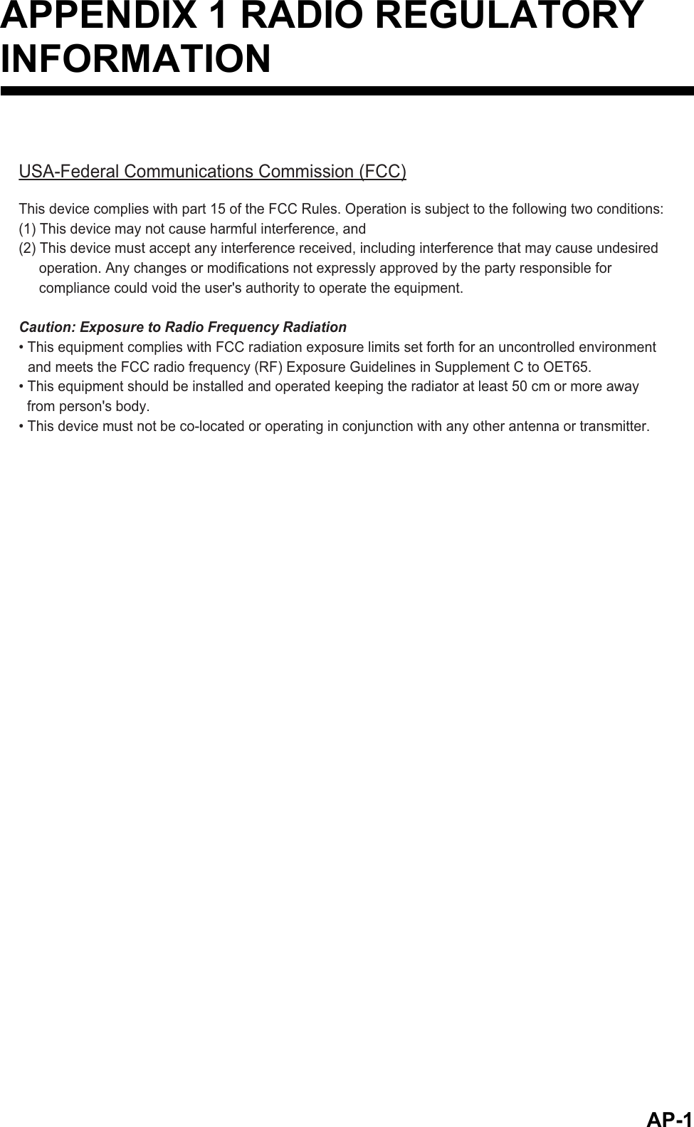 AP-1APPENDIX 1 RADIO REGULATORYINFORMATIONUSA-Federal Communications Commission (FCC)This device complies with part 15 of the FCC Rules. Operation is subject to the following two conditions:(1) This device may not cause harmful interference, and(2) This device must accept any interference received, including interference that may cause undesired operation. Any changes or modifications not expressly approved by the party responsible for compliance could void the user&apos;s authority to operate the equipment.Caution: Exposure to Radio Frequency Radiation• This equipment complies with FCC radiation exposure limits set forth for an uncontrolled environmentand meets the FCC radio frequency (RF) Exposure Guidelines in Supplement C to OET65.• This equipment should be installed and operated keeping the radiator at least 50 cm or more away from person&apos;s body.• This device must not be co-located or operating in conjunction with any other antenna or transmitter.