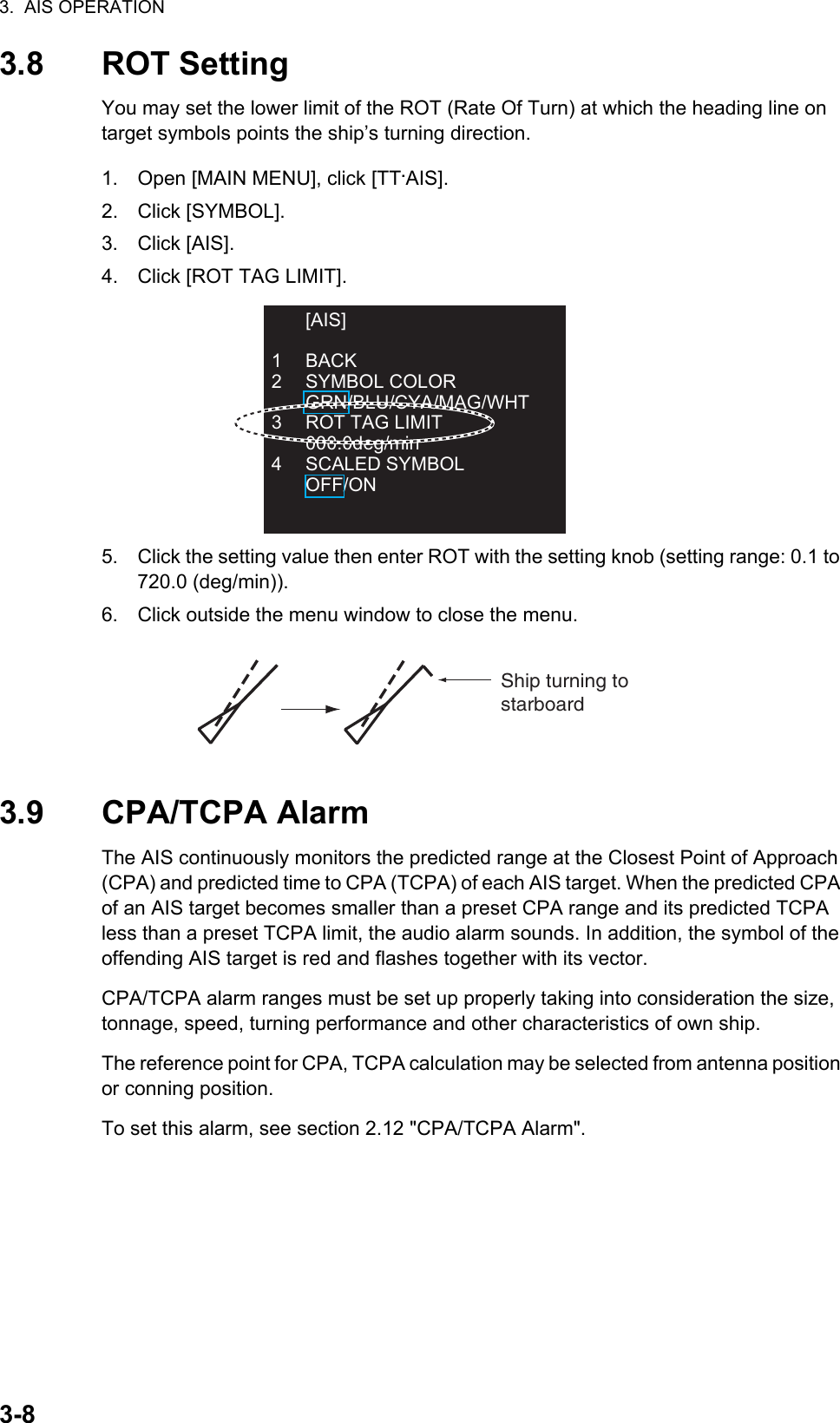 3.  AIS OPERATION3-83.8 ROT SettingYou may set the lower limit of the ROT (Rate Of Turn) at which the heading line on target symbols points the ship’s turning direction.1. Open [MAIN MENU], click [TT.AIS].2. Click [SYMBOL].3. Click [AIS].4. Click [ROT TAG LIMIT].5. Click the setting value then enter ROT with the setting knob (setting range: 0.1 to 720.0 (deg/min)).6. Click outside the menu window to close the menu.3.9 CPA/TCPA AlarmThe AIS continuously monitors the predicted range at the Closest Point of Approach (CPA) and predicted time to CPA (TCPA) of each AIS target. When the predicted CPA of an AIS target becomes smaller than a preset CPA range and its predicted TCPA less than a preset TCPA limit, the audio alarm sounds. In addition, the symbol of the offending AIS target is red and flashes together with its vector.CPA/TCPA alarm ranges must be set up properly taking into consideration the size, tonnage, speed, turning performance and other characteristics of own ship.The reference point for CPA, TCPA calculation may be selected from antenna position or conning position.To set this alarm, see section 2.12 &quot;CPA/TCPA Alarm&quot;. [AIS]1 BACK2 SYMBOL COLOR GRN/BLU/CYA/MAG/WHT3  ROT TAG LIMIT 000.0deg/min4 SCALED SYMBOL OFF/ONShip turning to starboard