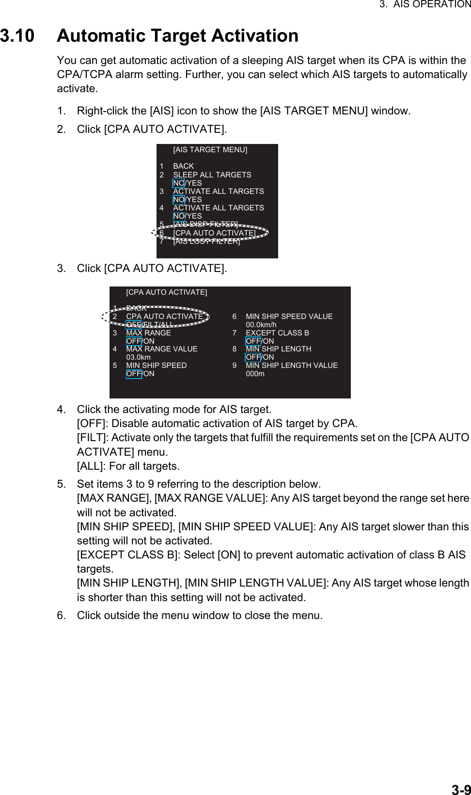 3.  AIS OPERATION3-93.10 Automatic Target ActivationYou can get automatic activation of a sleeping AIS target when its CPA is within the CPA/TCPA alarm setting. Further, you can select which AIS targets to automatically activate.1. Right-click the [AIS] icon to show the [AIS TARGET MENU] window.2. Click [CPA AUTO ACTIVATE].3. Click [CPA AUTO ACTIVATE].4. Click the activating mode for AIS target.[OFF]: Disable automatic activation of AIS target by CPA.[FILT]: Activate only the targets that fulfill the requirements set on the [CPA AUTO ACTIVATE] menu.[ALL]: For all targets.5. Set items 3 to 9 referring to the description below.[MAX RANGE], [MAX RANGE VALUE]: Any AIS target beyond the range set here will not be activated.[MIN SHIP SPEED], [MIN SHIP SPEED VALUE]: Any AIS target slower than this setting will not be activated.[EXCEPT CLASS B]: Select [ON] to prevent automatic activation of class B AIS targets.[MIN SHIP LENGTH], [MIN SHIP LENGTH VALUE]: Any AIS target whose length is shorter than this setting will not be activated.6. Click outside the menu window to close the menu.  [AIS TARGET MENU]1 BACK2  SLEEP ALL TARGETS NO/YES3  ACTIVATE ALL TARGETS NO/YES4  ACTIVATE ALL TARGETS NO/YES5 [AIS DISP FILTER]6  [CPA AUTO ACTIVATE]7  [AIS LOST FILTER]  [CPA AUTO ACTIVATE]1 BACK2  CPA AUTO ACTIVATE OFF/FILT/ALL3 MAX RANGE OFF/ON4  MAX RANGE VALUE 03.0km5  MIN SHIP SPEED OFF/ON6  MIN SHIP SPEED VALUE 00.0km/h7  EXCEPT CLASS B OFF/ON8  MIN SHIP LENGTH OFF/ON9  MIN SHIP LENGTH VALUE 000m