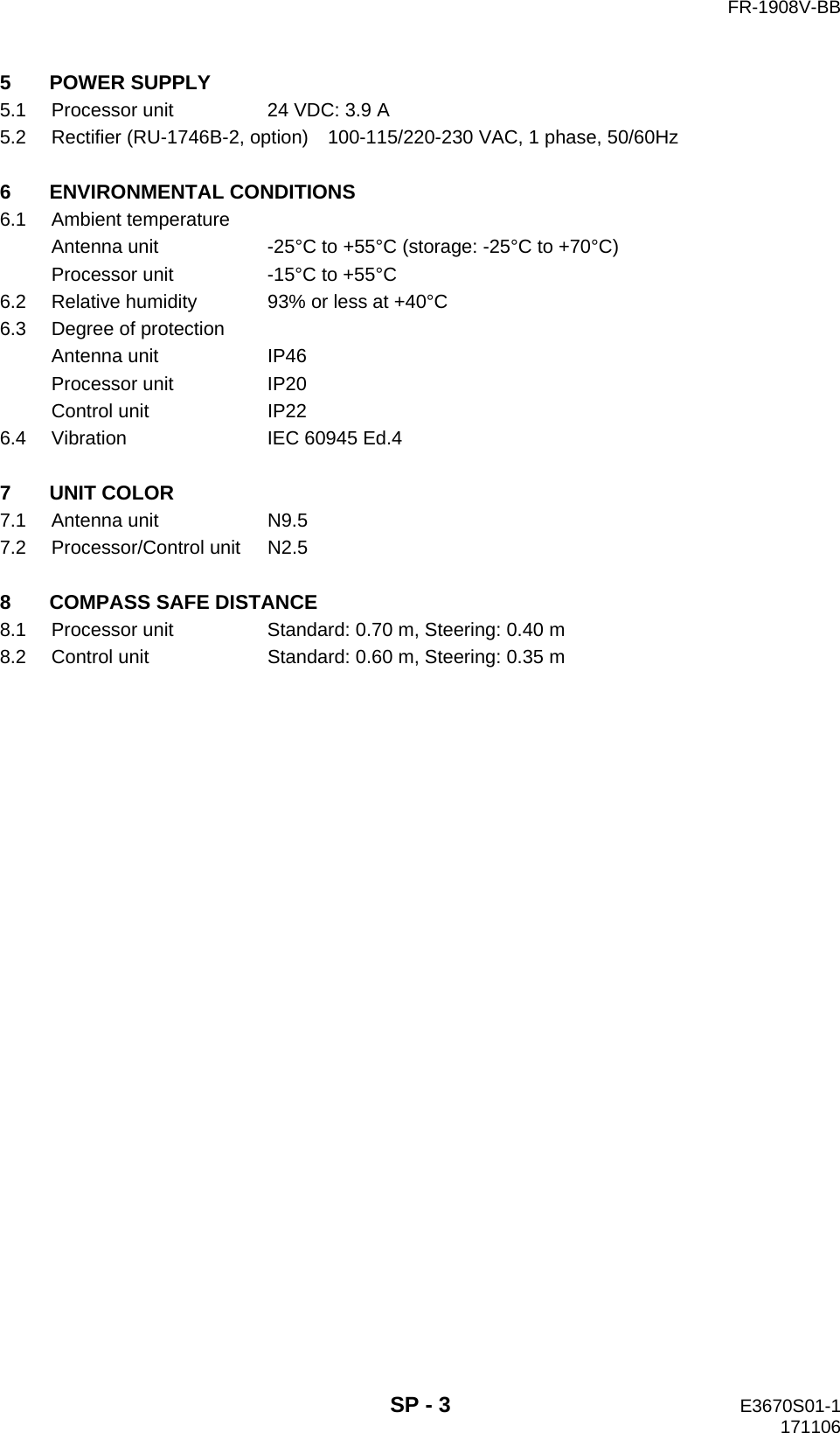   FR-1908V-BB  SP - 3  E3670S01-1   171106 5 POWER SUPPLY 5.1  Processor unit  24 VDC: 3.9 A 5.2  Rectifier (RU-1746B-2, option)    100-115/220-230 VAC, 1 phase, 50/60Hz  6 ENVIRONMENTAL CONDITIONS 6.1 Ambient temperature Antenna unit  -25°C to +55°C (storage: -25°C to +70°C) Processor unit  -15°C to +55°C 6.2  Relative humidity  93% or less at +40°C 6.3  Degree of protection Antenna unit  IP46 Processor unit  IP20 Control unit  IP22 6.4  Vibration  IEC 60945 Ed.4  7 UNIT COLOR 7.1 Antenna unit  N9.5 7.2 Processor/Control unit N2.5  8 COMPASS SAFE DISTANCE 8.1 Processor unit  Standard: 0.70 m, Steering: 0.40 m 8.2 Control unit  Standard: 0.60 m, Steering: 0.35 m 
