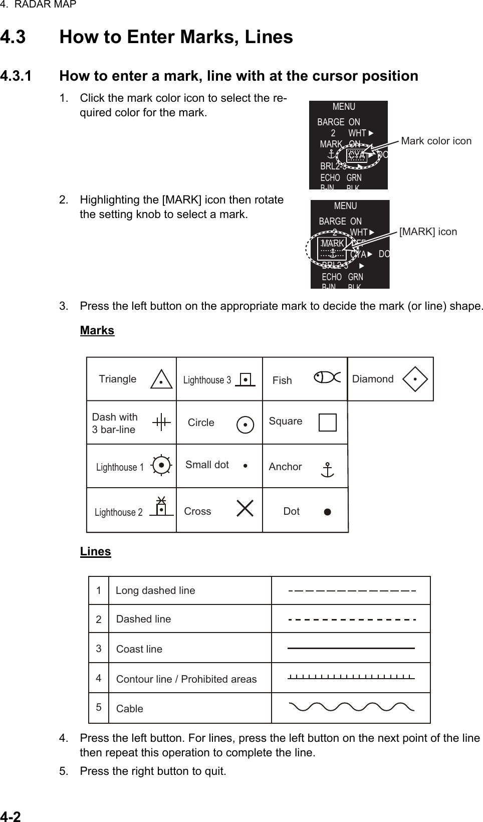 4.  RADAR MAP4-24.3 How to Enter Marks, Lines4.3.1 How to enter a mark, line with at the cursor position1. Click the mark color icon to select the re-quired color for the mark.2. Highlighting the [MARK] icon then rotate the setting knob to select a mark.3. Press the left button on the appropriate mark to decide the mark (or line) shape.MarksLines4. Press the left button. For lines, press the left button on the next point of the line then repeat this operation to complete the line.5. Press the right button to quit.MENUBARGE ON2WHTONCYA DOBRL2-3ECHOB-INGRNBLKMARKMARKMark color iconMENUBARGE ON2WHTOFFCYA DOBRL2-3ECHOB-INGRNBLKMARKMARK[MARK] iconTriangleLighthouse 1Lighthouse 2Lighthouse 3CircleSmall dotCrossFishSquareAnchorDotDash with 3 bar-lineDiamondDashed lineCoast lineContour line / Prohibited areasCableLong dashed line12345