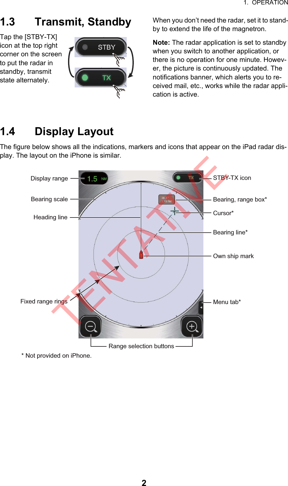 1.  OPERATION21.3 Transmit, StandbyTap the [STBY-TX] icon at the top right corner on the screen to put the radar in standby, transmit state alternately.When you don’t need the radar, set it to stand-by to extend the life of the magnetron.Note: The radar application is set to standby when you switch to another application, or there is no operation for one minute. Howev-er, the picture is continuously updated. The notifications banner, which alerts you to re-ceived mail, etc., works while the radar appli-cation is active.1.4 Display LayoutThe figure below shows all the indications, markers and icons that appear on the iPad radar dis-play. The layout on the iPhone is similar.STBY-TX iconMenu tab*Fixed range ringsDisplay rangeHeading lineRange selection buttonsCursor*Own ship markBearing, range box*Bearing scaleBearing line** Not provided on iPhone.TENTATIVE