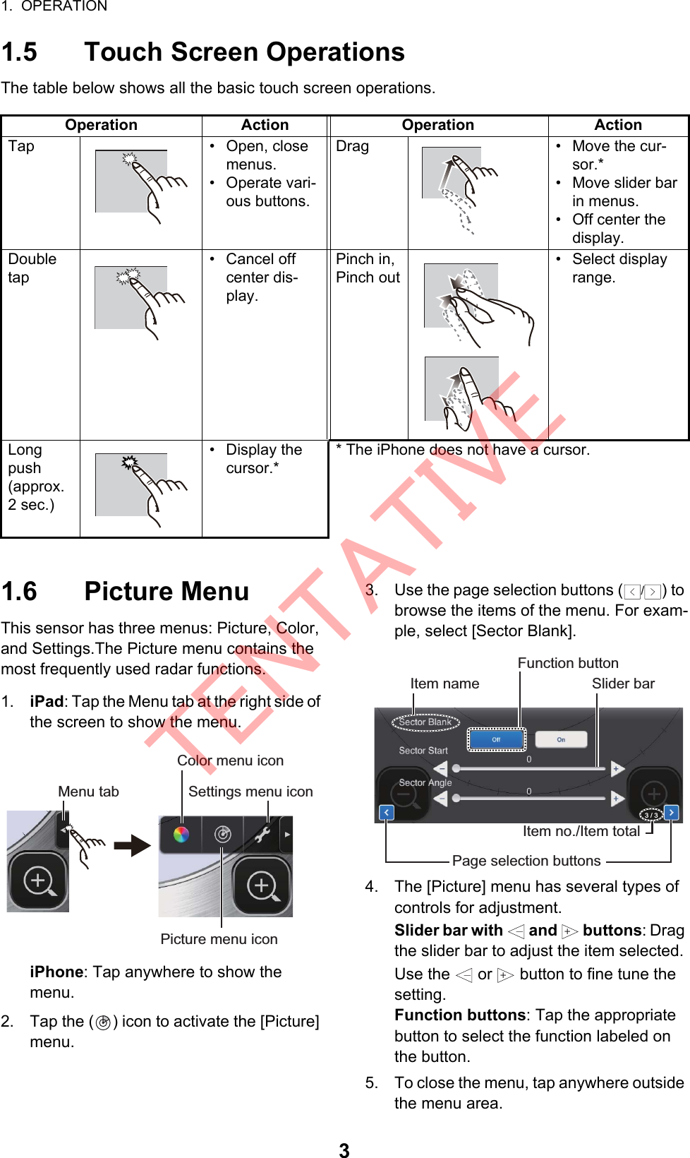 1.  OPERATION31.5 Touch Screen OperationsThe table below shows all the basic touch screen operations.1.6 Picture MenuThis sensor has three menus: Picture, Color, and Settings.The Picture menu contains the most frequently used radar functions.1. iPad: Tap the Menu tab at the right side of the screen to show the menu.iPhone: Tap anywhere to show the menu.2. Tap the ( ) icon to activate the [Picture] menu.3. Use the page selection buttons ( ) to browse the items of the menu. For exam-ple, select [Sector Blank].4. The [Picture] menu has several types of controls for adjustment.Slider bar with   and   buttons: Drag the slider bar to adjust the item selected. Use the   or   button to fine tune the setting.Function buttons: Tap the appropriate button to select the function labeled on the button.5. To close the menu, tap anywhere outside the menu area.Operation Action Operation ActionTap • Open, close menus.• Operate vari-ous buttons.Drag • Move the cur-sor.*•  Move slider bar in menus.•  Off center the display.Double tap• Cancel off center dis-play.Pinch in,Pinch out• Select display range.Long push(approx. 2 sec.)• Display the cursor.** The iPhone does not have a cursor.Color menu iconPicture menu iconSettings menu iconMenu tab/Slider barItem namePage selection buttonsItem no./Item totalFunction button3 / 3++TENTATIVE