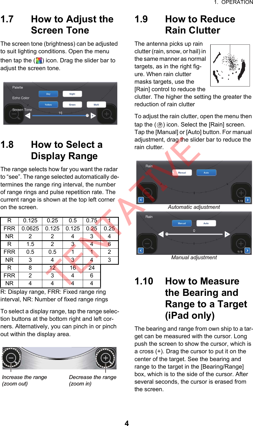 1.  OPERATION41.7 How to Adjust the Screen ToneThe screen tone (brightness) can be adjusted to suit lighting conditions. Open the menu then tap the ( ) icon. Drag the slider bar to adjust the screen tone.1.8 How to Select a Display RangeThe range selects how far you want the radar to “see”. The range selected automatically de-termines the range ring interval, the number of range rings and pulse repetition rate. The current range is shown at the top left corner on the screen.R: Display range, FRR: Fixed range ringinterval, NR: Number of fixed range ringsTo select a display range, tap the range selec-tion buttons at the bottom right and left cor-ners. Alternatively, you can pinch in or pinch out within the display area.1.9 How to Reduce Rain ClutterThe antenna picks up rain clutter (rain, snow, or hail) in the same manner as normal targets, as in the right fig-ure. When rain clutter masks targets, use the [Rain] control to reduce the clutter. The higher the setting the greater the reduction of rain clutterTo adjust the rain clutter, open the menu then tap the ( ) icon. Select the [Rain] screen. Tap the [Manual] or [Auto] button. For manual adjustment, drag the slider bar to reduce the rain clutter.1.10 How to Measure the Bearing and Range to a Target (iPad only)The bearing and range from own ship to a tar-get can be measured with the cursor. Long push the screen to show the cursor, which is a cross (+). Drag the cursor to put it on the center of the target. See the bearing and range to the target in the [Bearing/Range] box, which is to the side of the cursor. After several seconds, the cursor is erased from the screen.R 0.125 0.25 0.5 0.75 1FRR 0.0625 0.125 0.125 0.25 0.25NR 2 2 4 3 4R1.5 2 3 46FRR 0.5 0.5 1 1 2NR 3 4 3 4 3R 8 12 16 24FRR 2 3 4 6NR 4 4 4 4Decrease the range(zoom in)Increase the range(zoom out)Manual adjustmentAutomatic adjustment1 / 31 / 3TENTATIVE