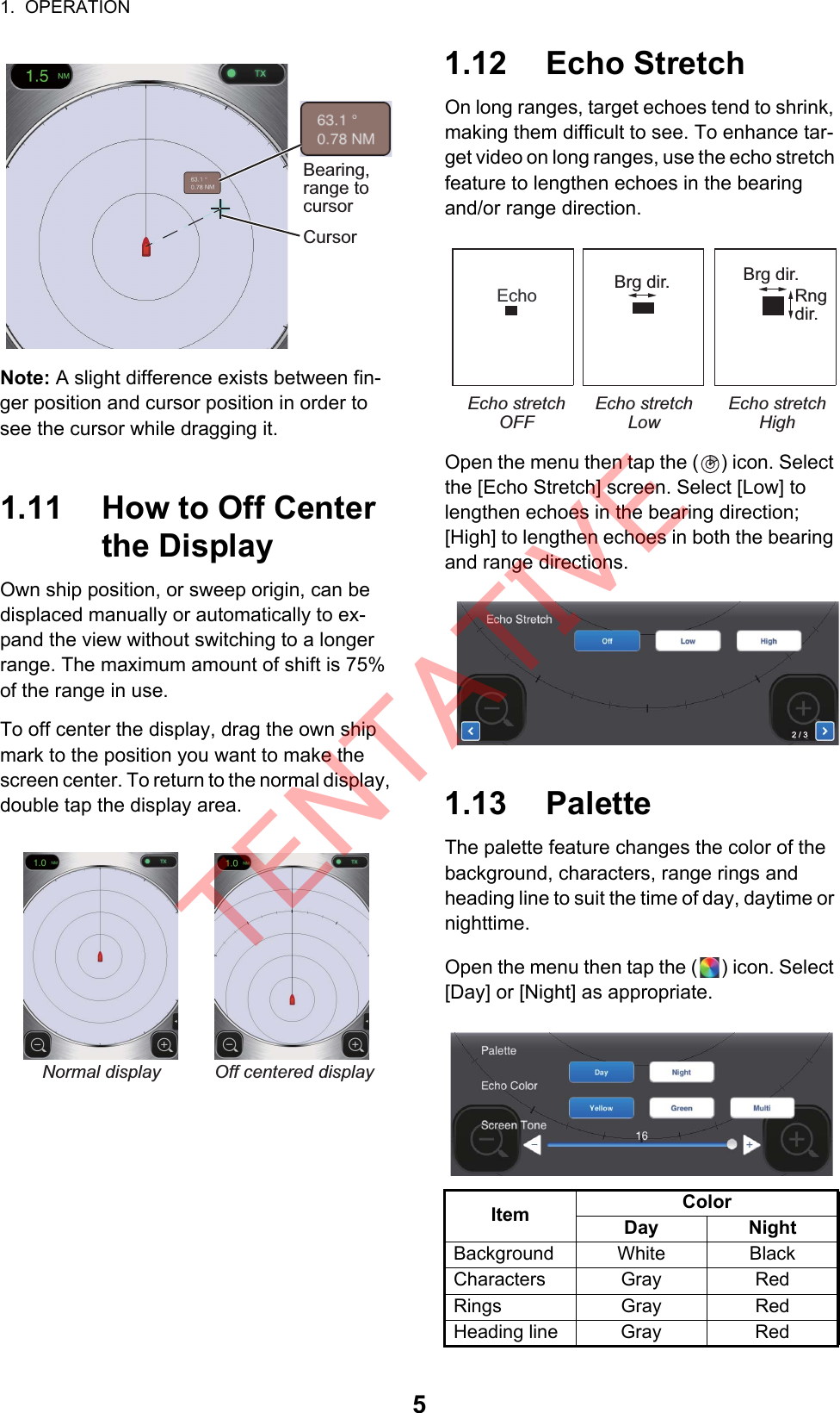 1.  OPERATION5Note: A slight difference exists between fin-ger position and cursor position in order to see the cursor while dragging it.1.11 How to Off Center the DisplayOwn ship position, or sweep origin, can be displaced manually or automatically to ex-pand the view without switching to a longer range. The maximum amount of shift is 75% of the range in use.To off center the display, drag the own ship mark to the position you want to make the screen center. To return to the normal display, double tap the display area.1.12 Echo StretchOn long ranges, target echoes tend to shrink, making them difficult to see. To enhance tar-get video on long ranges, use the echo stretch feature to lengthen echoes in the bearingand/or range direction.Open the menu then tap the ( ) icon. Select the [Echo Stretch] screen. Select [Low] to lengthen echoes in the bearing direction; [High] to lengthen echoes in both the bearing and range directions.1.13 PaletteThe palette feature changes the color of the background, characters, range rings and heading line to suit the time of day, daytime or nighttime.Open the menu then tap the ( ) icon. Select [Day] or [Night] as appropriate.Bearing,range to cursorCursorNormal display Off centered displayItem ColorDay NightBackground White BlackCharacters Gray RedRings Gray RedHeading line Gray RedEcho Brg dir.   Brg dir.Rngdir.Echo stretch OFFEcho stretchLowEcho stretchHigh2 / 3TENTATIVE