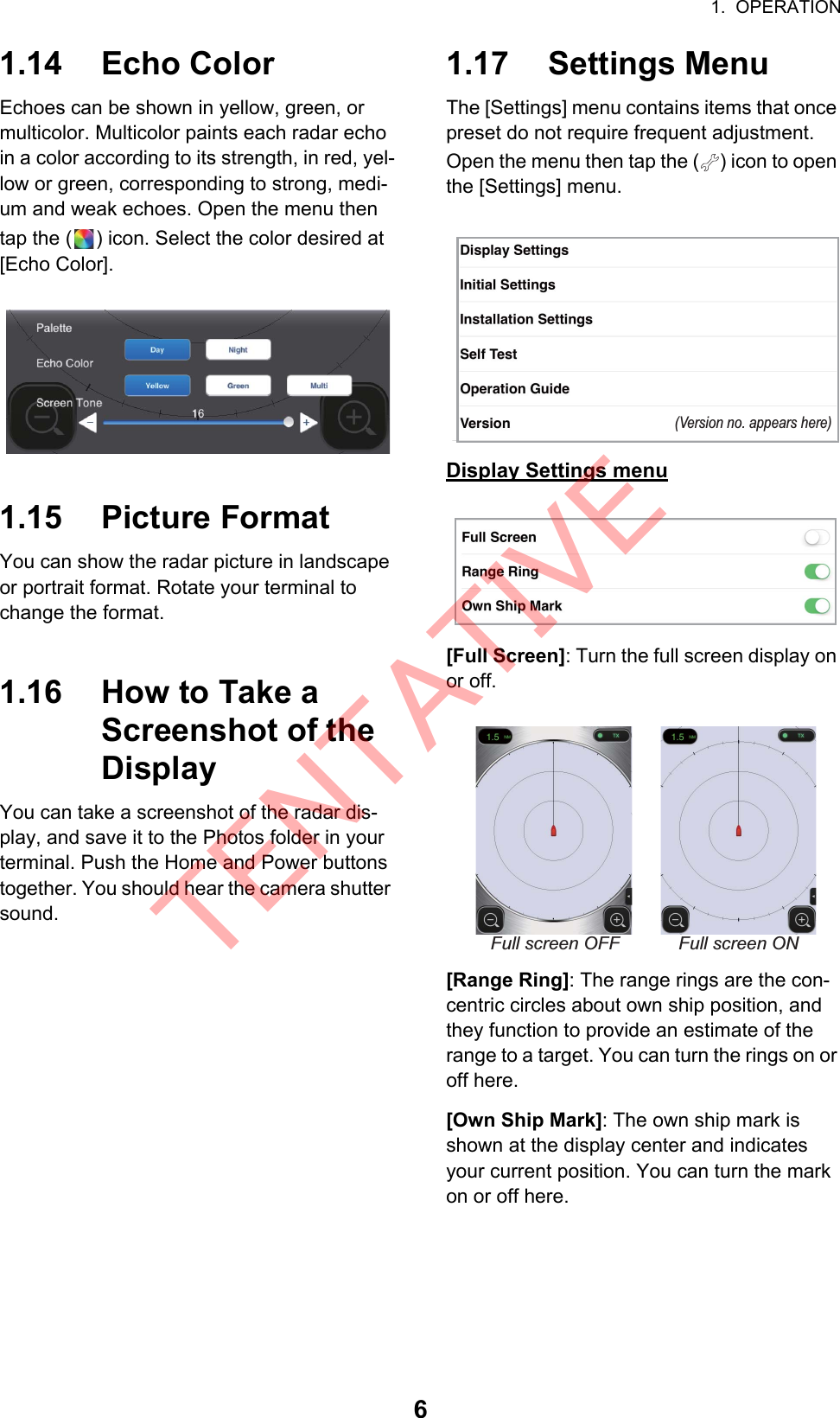 1.  OPERATION61.14 Echo ColorEchoes can be shown in yellow, green, or multicolor. Multicolor paints each radar echo in a color according to its strength, in red, yel-low or green, corresponding to strong, medi-um and weak echoes. Open the menu then tap the ( ) icon. Select the color desired at [Echo Color].1.15 Picture FormatYou can show the radar picture in landscape or portrait format. Rotate your terminal to change the format.1.16 How to Take a Screenshot of the DisplayYou can take a screenshot of the radar dis-play, and save it to the Photos folder in your terminal. Push the Home and Power buttons together. You should hear the camera shutter sound.1.17 Settings MenuThe [Settings] menu contains items that once preset do not require frequent adjustment. Open the menu then tap the ( ) icon to open the [Settings] menu.Display Settings menu[Full Screen]: Turn the full screen display on or off.[Range Ring]: The range rings are the con-centric circles about own ship position, and they function to provide an estimate of the range to a target. You can turn the rings on or off here.[Own Ship Mark]: The own ship mark is shown at the display center and indicates your current position. You can turn the mark on or off here.(Version no. appears here)Full screen ONFull screen OFFTENTATIVE
