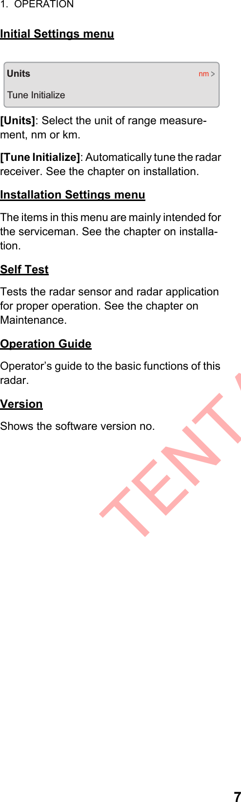 1.  OPERATION7Initial Settings menu[Units]: Select the unit of range measure-ment, nm or km.[Tune Initialize]: Automatically tune the radar receiver. See the chapter on installation.Installation Settings menuThe items in this menu are mainly intended for the serviceman. See the chapter on installa-tion.Self TestTests the radar sensor and radar application for proper operation. See the chapter on Maintenance.Operation GuideOperator’s guide to the basic functions of this radar.VersionShows the software version no.UnitsTune Initializenm&gt;TENTATIVE