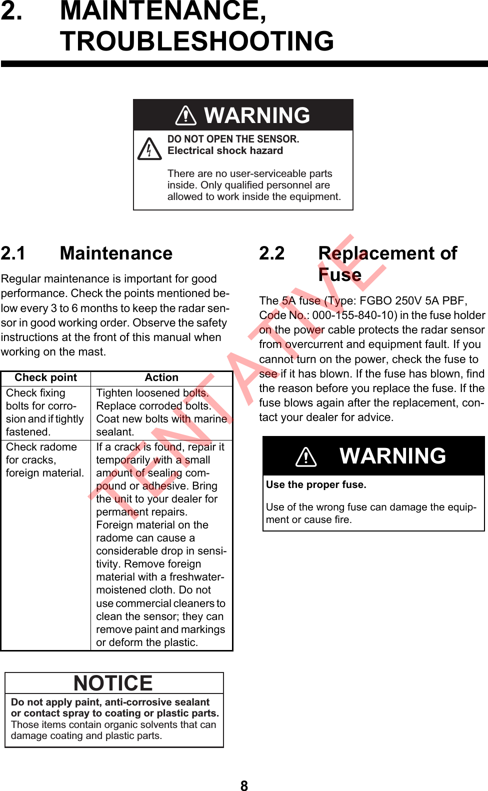 82. MAINTENANCE,TROUBLESHOOTING2.1 MaintenanceRegular maintenance is important for good performance. Check the points mentioned be-low every 3 to 6 months to keep the radar sen-sor in good working order. Observe the safety instructions at the front of this manual when working on the mast.2.2 Replacement of FuseThe 5A fuse (Type: FGBO 250V 5A PBF, Code No.: 000-155-840-10) in the fuse holder on the power cable protects the radar sensor from overcurrent and equipment fault. If you cannot turn on the power, check the fuse to see if it has blown. If the fuse has blown, find the reason before you replace the fuse. If the fuse blows again after the replacement, con-tact your dealer for advice.WARNINGDO NOT OPEN THE SENSOR.Electrical shock hazardThere are no user-serviceable parts inside. Only qualified personnel are allowed to work inside the equipment. Check point ActionCheck fixing bolts for corro-sion and if tightly fastened.Tighten loosened bolts. Replace corroded bolts. Coat new bolts with marinesealant. Check radome for cracks,foreign material.If a crack is found, repair it temporarily with a small amount of sealing com-pound or adhesive. Bring the unit to your dealer for permanent repairs.Foreign material on theradome can cause aconsiderable drop in sensi-tivity. Remove foreignmaterial with a freshwater-moistened cloth. Do not use commercial cleaners to clean the sensor; they can remove paint and markings or deform the plastic.Do not apply paint, anti-corrosive sealant or contact spray to coating or plastic parts.Those items contain organic solvents that can damage coating and plastic parts.NOTICEWARNINGUse the proper fuse.Use of the wrong fuse can damage the equip-ment or cause fire.TENTATIVE