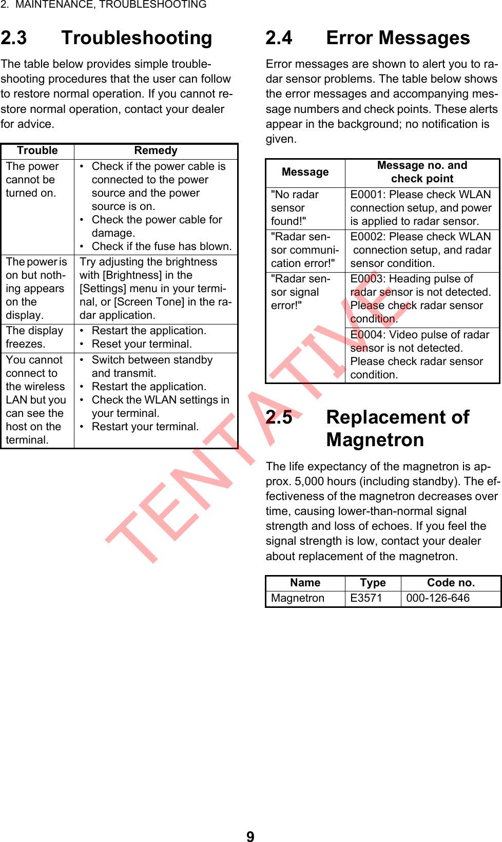 2.  MAINTENANCE, TROUBLESHOOTING92.3 TroubleshootingThe table below provides simple trouble-shooting procedures that the user can follow to restore normal operation. If you cannot re-store normal operation, contact your dealer for advice.2.4 Error MessagesError messages are shown to alert you to ra-dar sensor problems. The table below shows the error messages and accompanying mes-sage numbers and check points. These alerts appear in the background; no notification is given.2.5 Replacement of MagnetronThe life expectancy of the magnetron is ap-prox. 5,000 hours (including standby). The ef-fectiveness of the magnetron decreases over time, causing lower-than-normal signal strength and loss of echoes. If you feel the signal strength is low, contact your dealer about replacement of the magnetron.Trouble RemedyThe power cannot be turned on.•  Check if the power cable is connected to the power source and the power source is on.•  Check the power cable for damage.•  Check if the fuse has blown.The power is on but noth-ing appears on thedisplay.Try adjusting the brightness with [Brightness] in the[Settings] menu in your termi-nal, or [Screen Tone] in the ra-dar application.The display freezes.•  Restart the application.•  Reset your terminal.You cannot connect to the wireless LAN but you can see the host on the terminal.•  Switch between standby and transmit.•  Restart the application.•  Check the WLAN settings in your terminal.•  Restart your terminal.Message Message no. andcheck point &quot;No radar sensor found!&quot;E0001: Please check WLANconnection setup, and power is applied to radar sensor.&quot;Radar sen-sor communi-cation error!&quot;E0002: Please check WLAN connection setup, and radar sensor condition.&quot;Radar sen-sor signalerror!&quot;E0003: Heading pulse ofradar sensor is not detected. Please check radar sensor condition.E0004: Video pulse of radar sensor is not detected. Please check radar sensor condition.Name Type Code no.Magnetron E3571 000-126-646TENTATIVE