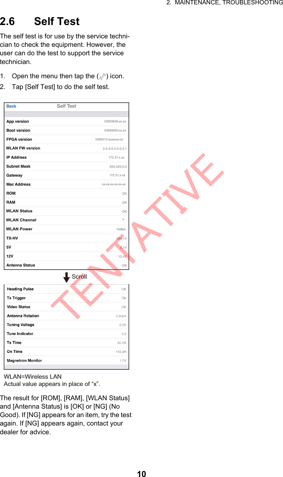 2.  MAINTENANCE, TROUBLESHOOTING102.6 Self TestThe self test is for use by the service techni-cian to check the equipment. However, the user can do the test to support the service technician.1. Open the menu then tap the ( ) icon.2. Tap [Self Test] to do the self test.The result for [ROM], [RAM], [WLAN Status] and [Antenna Status] is [OK] or [NG] (No Good). If [NG] appears for an item, try the test again. If [NG] appears again, contact your dealer for advice.WLAN=Wireless LANActual value appears in place of “x”.WLAN FW versionWLAN StatusWLAN ChannelWLAN Power15dBm03593929-xx.xx03593930-xx.xx0359313-xxxxxxx-xx172.31.x.xx172.31.x.xxxx-xx-xx-xx-xx-xxxScrollTENTATIVE