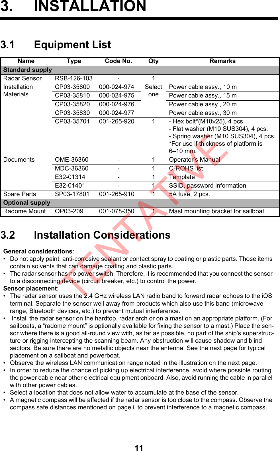 113. INSTALLATION3.1 Equipment List3.2 Installation ConsiderationsName Type Code No. Qty RemarksStandard supplyRadar Sensor RSB-126-103 - 1InstallationMaterialsCP03-35800 000-024-974 SelectonePower cable assy., 10 mCP03-35810 000-024-975 Power cable assy., 15 mCP03-35820 000-024-976 Power cable assy., 20 mCP03-35830 000-024-977 Power cable assy., 30 mCP03-35701 001-265-920 1 - Hex bolt*(M10×25), 4 pcs. - Flat washer (M10 SUS304), 4 pcs.- Spring washer (M10 SUS304), 4 pcs.*For use if thickness of platform is6–10 mm.Documents OME-36360 - 1 Operator’s ManualMDC-36360 - 1 C-ROHS listE32-01314 - 1 TemplateE32-01401 - 1 SSID, password informationSpare Parts SP03-17801 001-265-910 1 5A fuse, 2 pcs.Optional supplyRadome Mount OP03-209 001-078-350 1 Mast mounting bracket for sailboatGeneral considerations:•  Do not apply paint, anti-corrosive sealant or contact spray to coating or plastic parts. Those items contain solvents that can damage coating and plastic parts.•  The radar sensor has no power switch. Therefore, it is recommended that you connect the sensor to a disconnecting device (circuit breaker, etc.) to control the power.Sensor placement:•  The radar sensor uses the 2.4 GHz wireless LAN radio band to forward radar echoes to the iOS terminal. Separate the sensor well away from products which also use this band (microwave range, Bluetooth devices, etc.) to prevent mutual interference.•   Install the radar sensor on the hardtop, radar arch or on a mast on an appropriate platform. (For sailboats, a “radome mount” is optionally available for fixing the sensor to a mast.) Place the sen-sor where there is a good all-round view with, as far as possible, no part of the ship’s superstruc-ture or rigging intercepting the scanning beam. Any obstruction will cause shadow and blind sectors. Be sure there are no metallic objects near the antenna. See the next page for typical placement on a sailboat and powerboat.•  Observe the wireless LAN communication range noted in the illustration on the next page.•  In order to reduce the chance of picking up electrical interference, avoid where possible routing the power cable near other electrical equipment onboard. Also, avoid running the cable in parallel with other power cables.•  Select a location that does not allow water to accumulate at the base of the sensor.•  A magnetic compass will be affected if the radar sensor is too close to the compass. Observe the compass safe distances mentioned on page ii to prevent interference to a magnetic compass.TENTATIVE