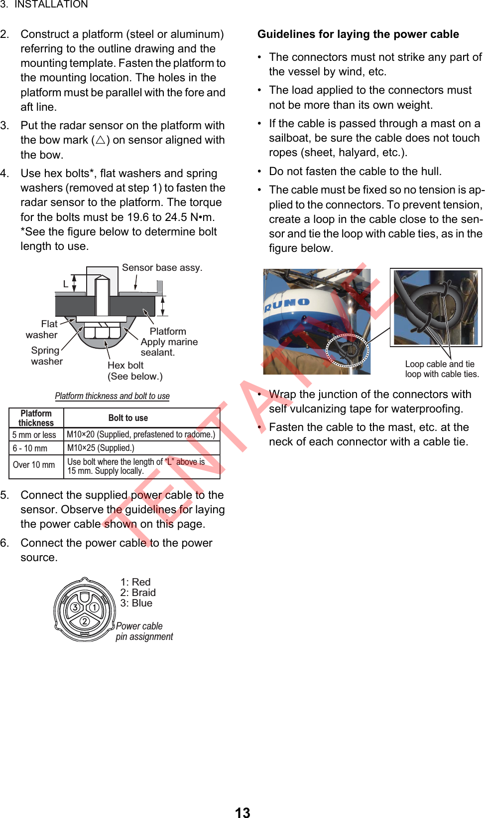 3.  INSTALLATION132. Construct a platform (steel or aluminum) referring to the outline drawing and the mounting template. Fasten the platform to the mounting location. The holes in the platform must be parallel with the fore and aft line.3. Put the radar sensor on the platform with the bow mark (U) on sensor aligned with the bow.4. Use hex bolts*, flat washers and spring washers (removed at step 1) to fasten the radar sensor to the platform. The torque for the bolts must be 19.6 to 24.5 N•m.*See the figure below to determine bolt length to use.5. Connect the supplied power cable to the sensor. Observe the guidelines for laying the power cable shown on this page.6. Connect the power cable to the power source. Guidelines for laying the power cable•  The connectors must not strike any part of the vessel by wind, etc.•  The load applied to the connectors must not be more than its own weight.•  If the cable is passed through a mast on a sailboat, be sure the cable does not touch ropes (sheet, halyard, etc.).•  Do not fasten the cable to the hull.•  The cable must be fixed so no tension is ap-plied to the connectors. To prevent tension, create a loop in the cable close to the sen-sor and tie the loop with cable ties, as in the figure below.•  Wrap the junction of the connectors with self vulcanizing tape for waterproofing.•  Fasten the cable to the mast, etc. at the neck of each connector with a cable tie.Flat washerSensor base assy.PlatformHex bolt(See below.)Apply marine sealant.LSpring washerPlatform thickness and bolt to usePlatform thickness Bolt to use5 mm or less M10×20 (Supplied, prefastened to radome.)6 - 10 mm M10×25 (Supplied.)Over 10 mm Use bolt where the length of “L” above is 15 mm. Supply locally.1: Red2: Braid3: BluePower cablepin assignmentLoop cable and tieloop with cable ties.TENTATIVE