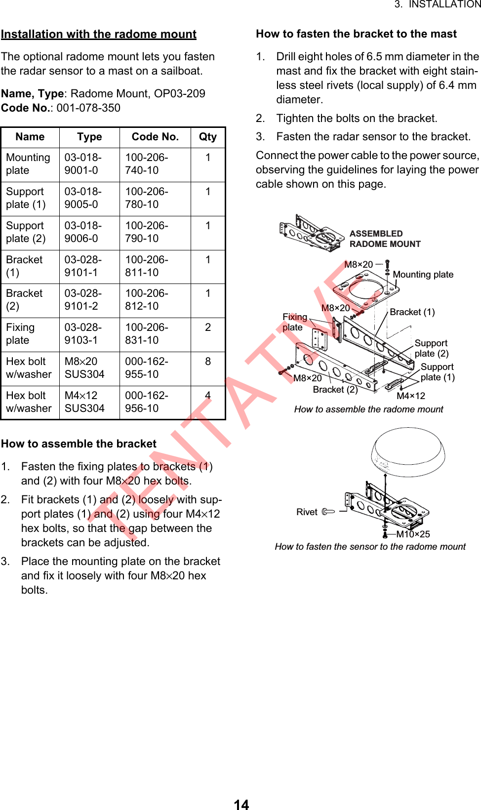 3.  INSTALLATION14Installation with the radome mountThe optional radome mount lets you fasten the radar sensor to a mast on a sailboat.Name, Type: Radome Mount, OP03-209Code No.: 001-078-350How to assemble the bracket1. Fasten the fixing plates to brackets (1) and (2) with four M8×20 hex bolts.2. Fit brackets (1) and (2) loosely with sup-port plates (1) and (2) using four M4×12 hex bolts, so that the gap between the brackets can be adjusted.3. Place the mounting plate on the bracket and fix it loosely with four M8×20 hex bolts.How to fasten the bracket to the mast1. Drill eight holes of 6.5 mm diameter in the mast and fix the bracket with eight stain-less steel rivets (local supply) of 6.4 mm diameter.2. Tighten the bolts on the bracket.3. Fasten the radar sensor to the bracket.Connect the power cable to the power source, observing the guidelines for laying the power cable shown on this page.Name Type Code No. QtyMounting plate03-018-9001-0100-206-740-101Support plate (1)03-018-9005-0100-206-780-101Support plate (2)03-018-9006-0100-206-790-101Bracket(1)03-028-9101-1100-206-811-101Bracket(2)03-028-9101-2100-206-812-101Fixing plate03-028-9103-1100-206-831-102Hex bolt w/washerM8×20 SUS304000-162-955-108Hex bolt w/washerM4×12 SUS304000-162-956-104Mounting plateSupportplate (1)Supportplate (2)Bracket (1)FixingplateM8×20ASSEMBLEDRADOME MOUNTM8×20M8×20M4×12How to assemble the radome mountRivetM10×25How to fasten the sensor to the radome mountBracket (2)TENTATIVE