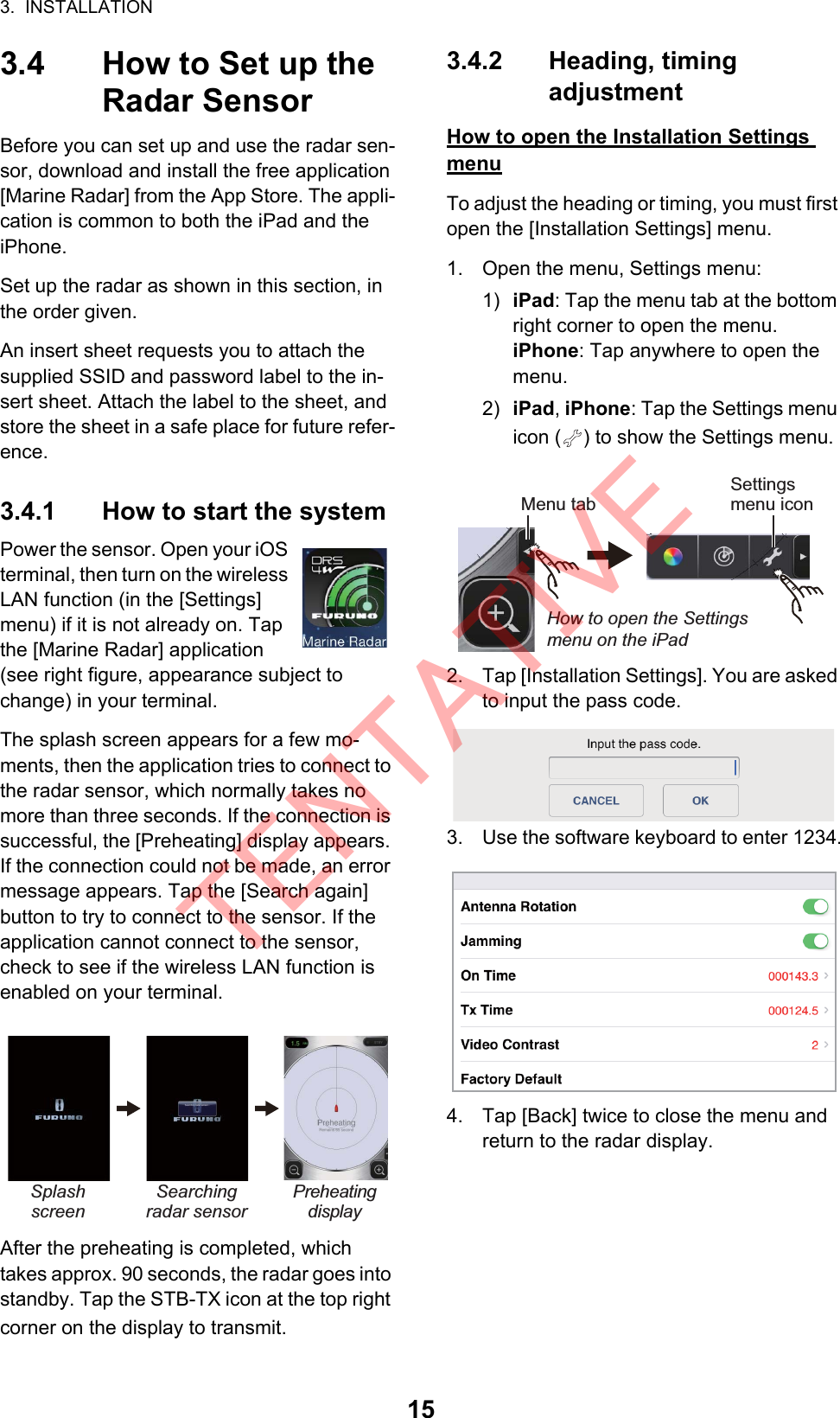 3.  INSTALLATION153.4 How to Set up the Radar SensorBefore you can set up and use the radar sen-sor, download and install the free application [Marine Radar] from the App Store. The appli-cation is common to both the iPad and theiPhone.Set up the radar as shown in this section, in the order given.An insert sheet requests you to attach the supplied SSID and password label to the in-sert sheet. Attach the label to the sheet, and store the sheet in a safe place for future refer-ence.3.4.1 How to start the systemPower the sensor. Open your iOS terminal, then turn on the wireless LAN function (in the [Settings] menu) if it is not already on. Tap the [Marine Radar] application (see right figure, appearance subject to change) in your terminal.The splash screen appears for a few mo-ments, then the application tries to connect to the radar sensor, which normally takes no more than three seconds. If the connection is successful, the [Preheating] display appears. If the connection could not be made, an error message appears. Tap the [Search again] button to try to connect to the sensor. If the application cannot connect to the sensor, check to see if the wireless LAN function is enabled on your terminal.After the preheating is completed, which takes approx. 90 seconds, the radar goes into standby. Tap the STB-TX icon at the top right corner on the display to transmit.3.4.2 Heading, timingadjustmentHow to open the Installation Settings menuTo adjust the heading or timing, you must first open the [Installation Settings] menu.1. Open the menu, Settings menu:1) iPad: Tap the menu tab at the bottom right corner to open the menu.iPhone: Tap anywhere to open the menu.2) iPad, iPhone: Tap the Settings menu icon ( ) to show the Settings menu.2. Tap [Installation Settings]. You are asked to input the pass code.3. Use the software keyboard to enter 1234.4. Tap [Back] twice to close the menu and return to the radar display. Splash screenSearching radar sensorPreheatingdisplayMenu tabSettings menu iconHow to open the Settings menu on the iPadTENTATIVE