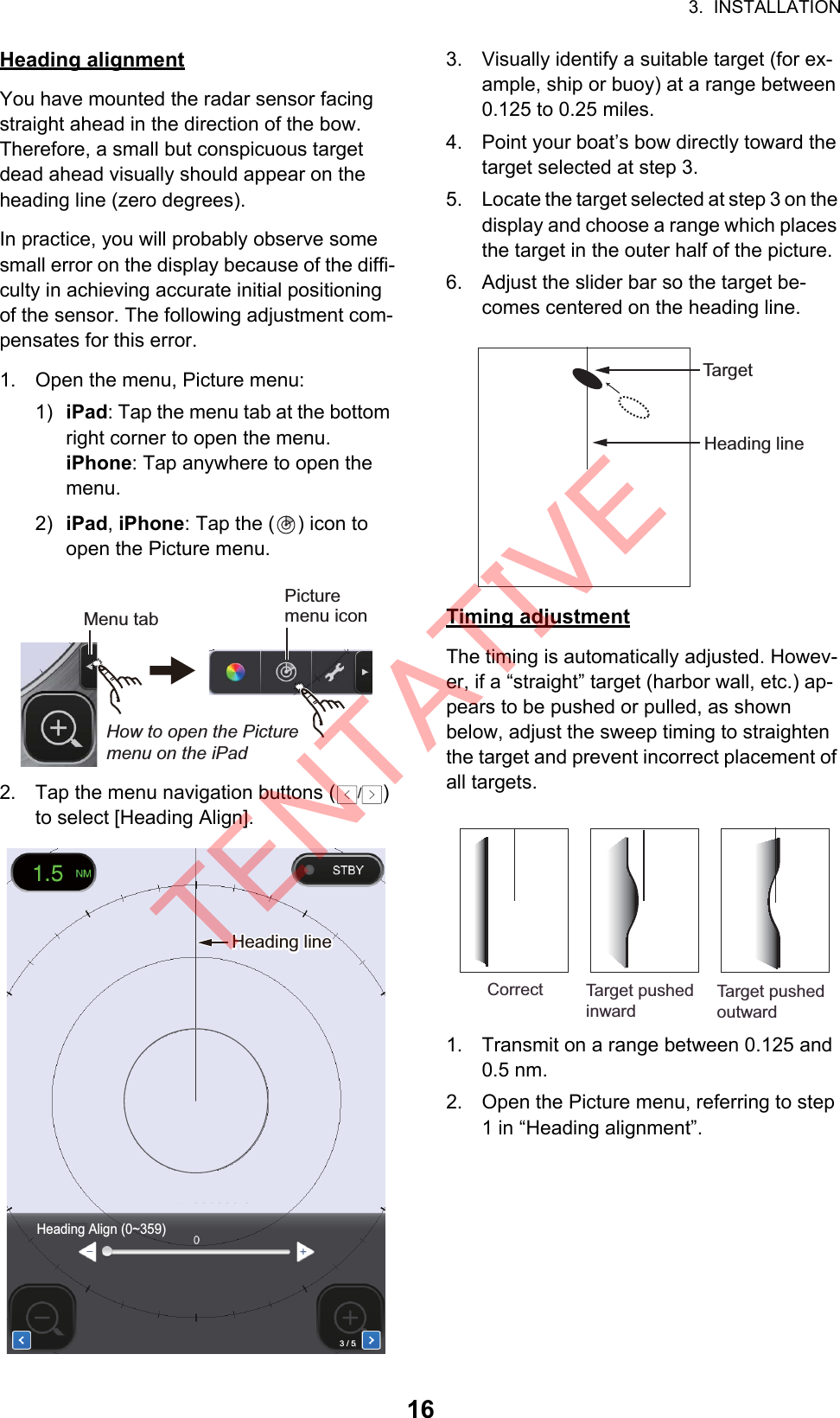 3.  INSTALLATION16Heading alignmentYou have mounted the radar sensor facing straight ahead in the direction of the bow. Therefore, a small but conspicuous target dead ahead visually should appear on the heading line (zero degrees). In practice, you will probably observe some small error on the display because of the diffi-culty in achieving accurate initial positioning of the sensor. The following adjustment com-pensates for this error.1. Open the menu, Picture menu:1) iPad: Tap the menu tab at the bottom right corner to open the menu.iPhone: Tap anywhere to open the menu.2) iPad, iPhone: Tap the ( ) icon to open the Picture menu.2. Tap the menu navigation buttons ( ) to select [Heading Align].3. Visually identify a suitable target (for ex-ample, ship or buoy) at a range between 0.125 to 0.25 miles.4. Point your boat’s bow directly toward the target selected at step 3.5. Locate the target selected at step 3 on the display and choose a range which places the target in the outer half of the picture.6. Adjust the slider bar so the target be-comes centered on the heading line.Timing adjustmentThe timing is automatically adjusted. Howev-er, if a “straight” target (harbor wall, etc.) ap-pears to be pushed or pulled, as shown below, adjust the sweep timing to straighten the target and prevent incorrect placement of all targets.1. Transmit on a range between 0.125 and 0.5 nm.2. Open the Picture menu, referring to step 1 in “Heading alignment”.Menu tabPicture menu iconHow to open the Picture menu on the iPad/Heading lineHeading lineHeading Align (0~359)3 / 5Heading lineTar ge tCorrect Target pushedinwardTarget pushedoutwardTENTATIVE