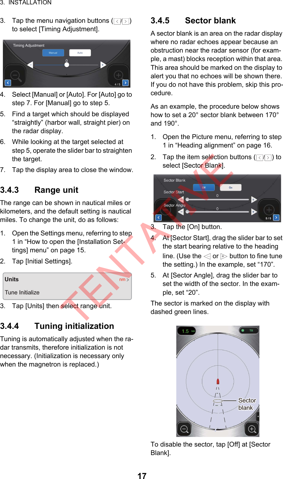 3.  INSTALLATION173. Tap the menu navigation buttons ( ) to select [Timing Adjustment].4. Select [Manual] or [Auto]. For [Auto] go to step 7. For [Manual] go to step 5.5. Find a target which should be displayed “straightly” (harbor wall, straight pier) on the radar display.6. While looking at the target selected at step 5, operate the slider bar to straighten the target.7. Tap the display area to close the window.3.4.3 Range unitThe range can be shown in nautical miles or kilometers, and the default setting is nautical miles. To change the unit, do as follows:1. Open the Settings menu, referring to step 1 in “How to open the [Installation Set-tings] menu” on page 15.2. Tap [Initial Settings].3. Tap [Units] then select range unit.3.4.4 Tuning initializationTuning is automatically adjusted when the ra-dar transmits, therefore initialization is not necessary. (Initialization is necessary only when the magnetron is replaced.)3.4.5 Sector blankA sector blank is an area on the radar display where no radar echoes appear because an obstruction near the radar sensor (for exam-ple, a mast) blocks reception within that area. This area should be marked on the display to alert you that no echoes will be shown there. If you do not have this problem, skip this pro-cedure.As an example, the procedure below shows how to set a 20° sector blank between 170° and 190°.1. Open the Picture menu, referring to step 1 in “Heading alignment” on page 16.2. Tap the item selection buttons ( ) to select [Sector Blank].3. Tap the [On] button.4. At [Sector Start], drag the slider bar to set the start bearing relative to the heading line. (Use the   or   button to fine tune the setting.) In the example, set “170”.5. At [Sector Angle], drag the slider bar to set the width of the sector. In the exam-ple, set “20”.The sector is marked on the display with dashed green lines.To disable the sector, tap [Off] at [Sector Blank]./Heading Align (0~359)3 / 5UnitsTune Initializenm&gt;/5 / 5+Sector blankSector blankTENTATIVE