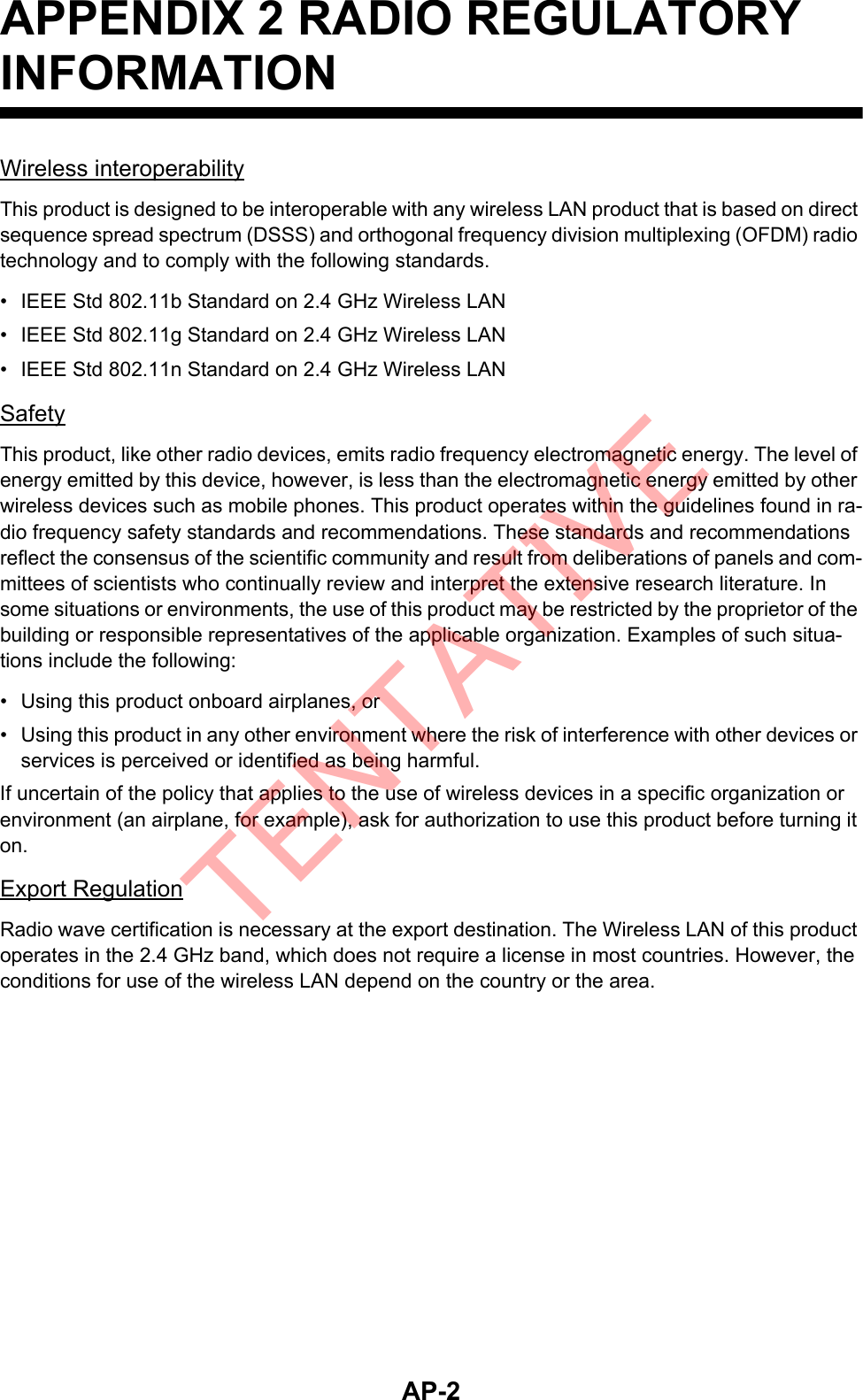 AP-2APPENDIX 2 RADIO REGULATORY INFORMATIONWireless interoperabilityThis product is designed to be interoperable with any wireless LAN product that is based on direct sequence spread spectrum (DSSS) and orthogonal frequency division multiplexing (OFDM) radio technology and to comply with the following standards.•  IEEE Std 802.11b Standard on 2.4 GHz Wireless LAN•  IEEE Std 802.11g Standard on 2.4 GHz Wireless LAN•  IEEE Std 802.11n Standard on 2.4 GHz Wireless LANSafetyThis product, like other radio devices, emits radio frequency electromagnetic energy. The level of energy emitted by this device, however, is less than the electromagnetic energy emitted by other wireless devices such as mobile phones. This product operates within the guidelines found in ra-dio frequency safety standards and recommendations. These standards and recommendations reflect the consensus of the scientific community and result from deliberations of panels and com-mittees of scientists who continually review and interpret the extensive research literature. In some situations or environments, the use of this product may be restricted by the proprietor of the building or responsible representatives of the applicable organization. Examples of such situa-tions include the following:•  Using this product onboard airplanes, or•  Using this product in any other environment where the risk of interference with other devices or services is perceived or identified as being harmful.If uncertain of the policy that applies to the use of wireless devices in a specific organization or environment (an airplane, for example), ask for authorization to use this product before turning it on.Export RegulationRadio wave certification is necessary at the export destination. The Wireless LAN of this product operates in the 2.4 GHz band, which does not require a license in most countries. However, the conditions for use of the wireless LAN depend on the country or the area.TENTATIVE