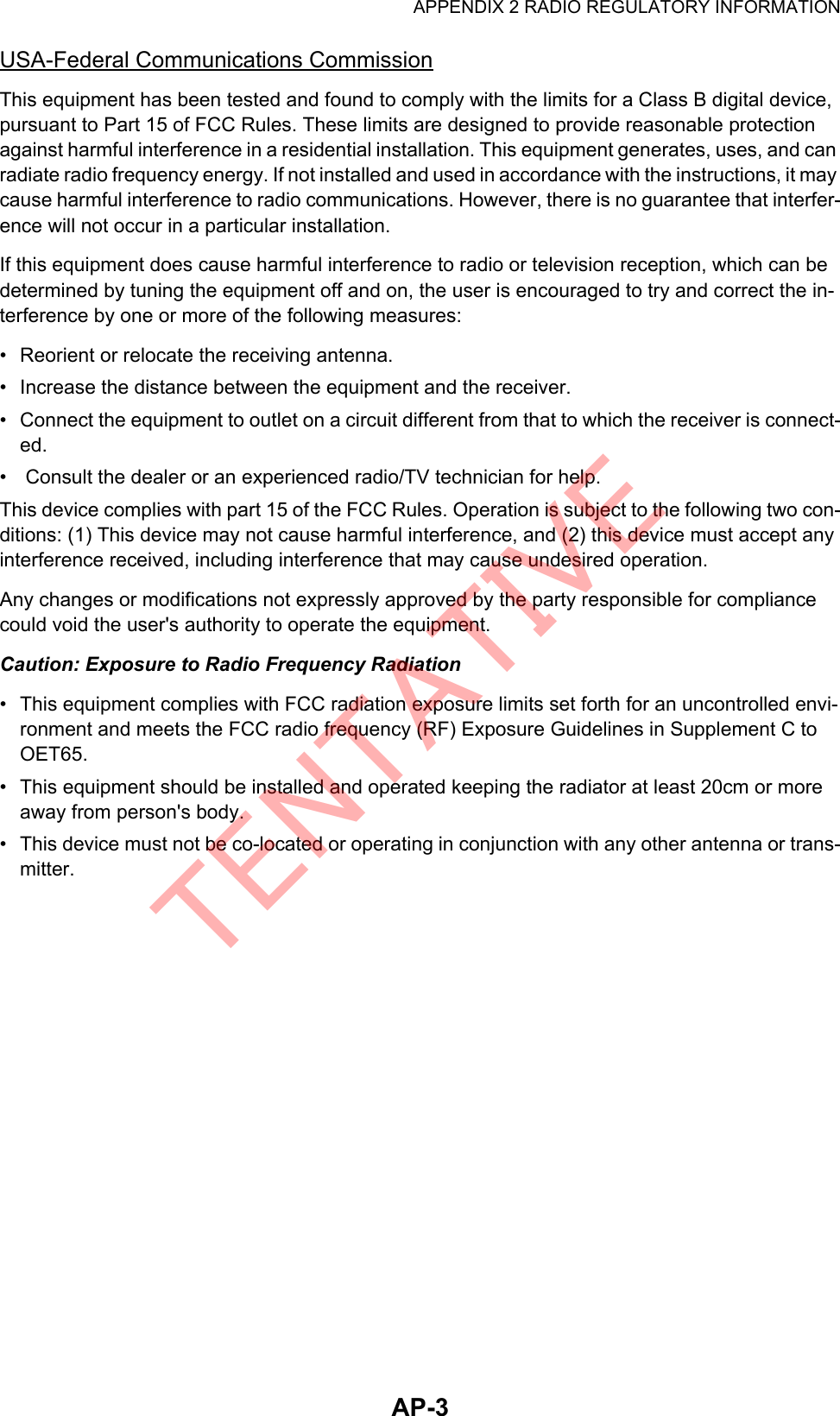 APPENDIX 2 RADIO REGULATORY INFORMATIONAP-3USA-Federal Communications CommissionThis equipment has been tested and found to comply with the limits for a Class B digital device, pursuant to Part 15 of FCC Rules. These limits are designed to provide reasonable protection against harmful interference in a residential installation. This equipment generates, uses, and can radiate radio frequency energy. If not installed and used in accordance with the instructions, it may cause harmful interference to radio communications. However, there is no guarantee that interfer-ence will not occur in a particular installation.If this equipment does cause harmful interference to radio or television reception, which can be determined by tuning the equipment off and on, the user is encouraged to try and correct the in-terference by one or more of the following measures:•  Reorient or relocate the receiving antenna.•  Increase the distance between the equipment and the receiver.•  Connect the equipment to outlet on a circuit different from that to which the receiver is connect-ed.•   Consult the dealer or an experienced radio/TV technician for help.This device complies with part 15 of the FCC Rules. Operation is subject to the following two con-ditions: (1) This device may not cause harmful interference, and (2) this device must accept any interference received, including interference that may cause undesired operation.Any changes or modifications not expressly approved by the party responsible for compliance could void the user&apos;s authority to operate the equipment.Caution: Exposure to Radio Frequency Radiation•  This equipment complies with FCC radiation exposure limits set forth for an uncontrolled envi-ronment and meets the FCC radio frequency (RF) Exposure Guidelines in Supplement C to OET65.•  This equipment should be installed and operated keeping the radiator at least 20cm or more away from person&apos;s body.•  This device must not be co-located or operating in conjunction with any other antenna or trans-mitter.TENTATIVE