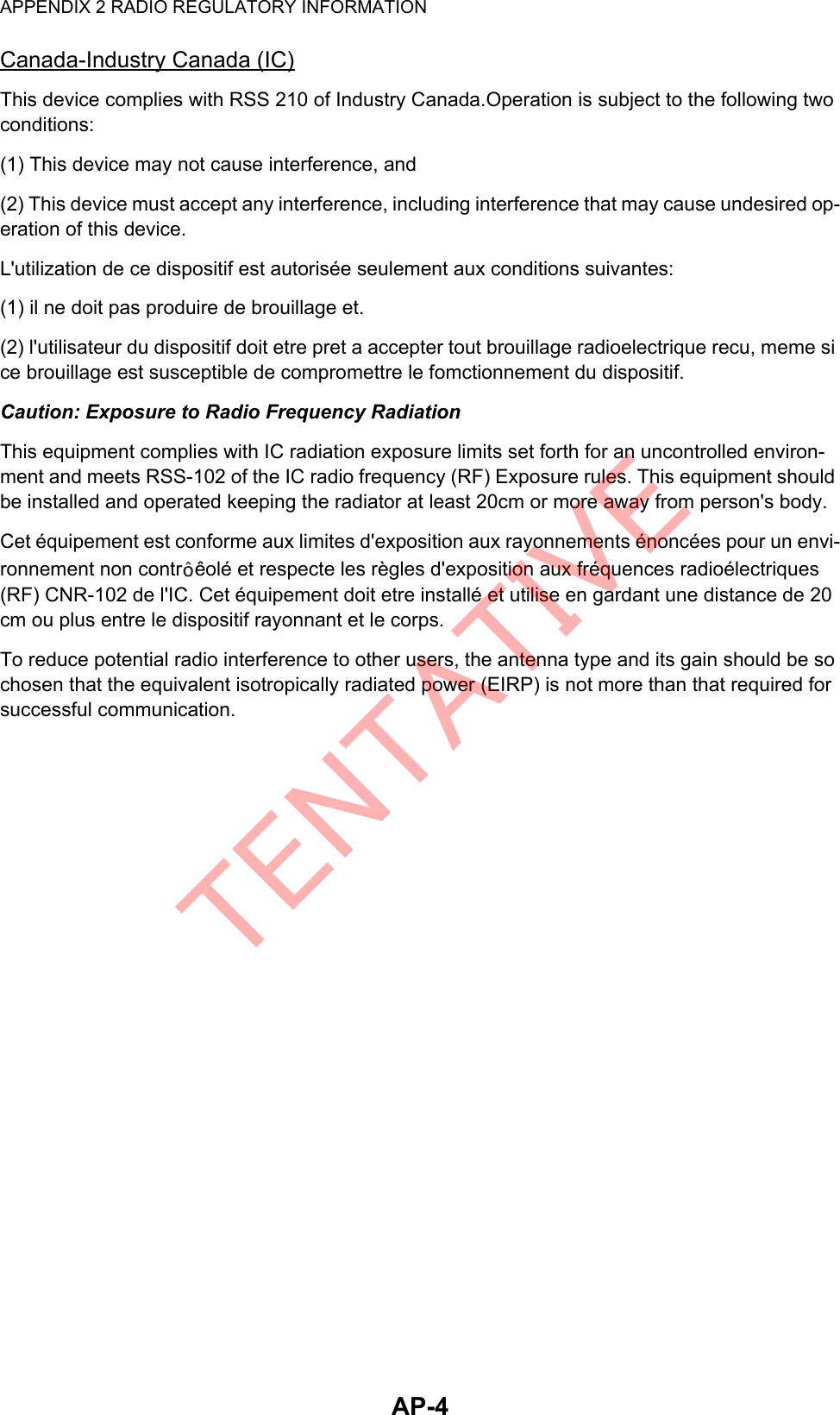 APPENDIX 2 RADIO REGULATORY INFORMATIONAP-4Canada-Industry Canada (IC)This device complies with RSS 210 of Industry Canada.Operation is subject to the following two conditions:(1) This device may not cause interference, and(2) This device must accept any interference, including interference that may cause undesired op-eration of this device.L&apos;utilization de ce dispositif est autorisée seulement aux conditions suivantes:(1) il ne doit pas produire de brouillage et.(2) l&apos;utilisateur du dispositif doit etre pret a accepter tout brouillage radioelectrique recu, meme si ce brouillage est susceptible de compromettre le fomctionnement du dispositif.Caution: Exposure to Radio Frequency RadiationThis equipment complies with IC radiation exposure limits set forth for an uncontrolled environ-ment and meets RSS-102 of the IC radio frequency (RF) Exposure rules. This equipment should be installed and operated keeping the radiator at least 20cm or more away from person&apos;s body.Cet équipement est conforme aux limites d&apos;exposition aux rayonnements énoncées pour un envi-ronnement non contr êolé et respecte les règles d&apos;exposition aux fréquences radioélectriques (RF) CNR-102 de l&apos;IC. Cet équipement doit etre installé et utilise en gardant une distance de 20 cm ou plus entre le dispositif rayonnant et le corps.To reduce potential radio interference to other users, the antenna type and its gain should be so chosen that the equivalent isotropically radiated power (EIRP) is not more than that required for successful communication.TENTATIVE