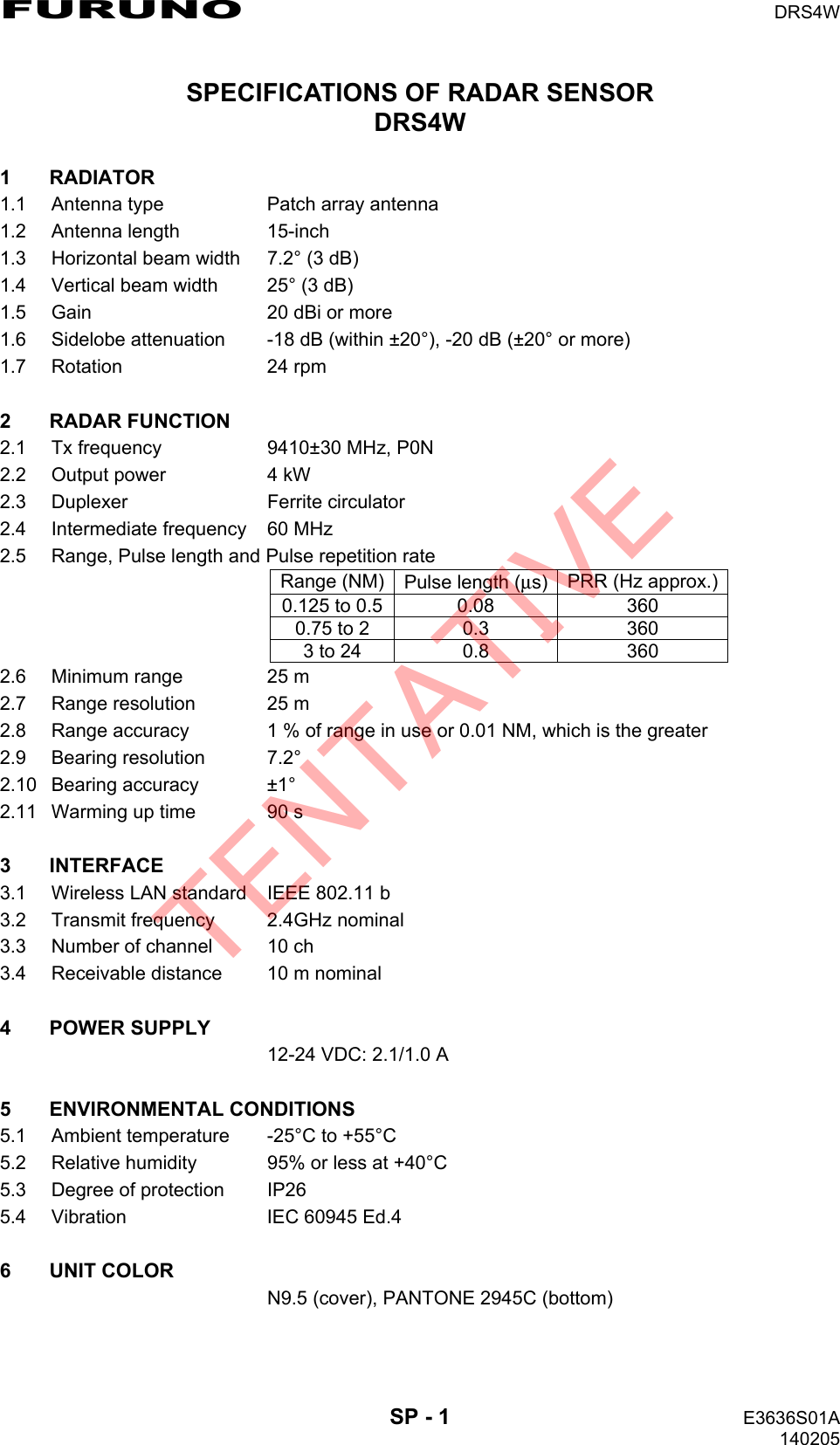 FURUNO  DRS4W  SP - 1  E3636S01A 140205 SPECIFICATIONS OF RADAR SENSOR DRS4W  1 RADIATOR 1.1  Antenna type  Patch array antenna 1.2 Antenna length  15-inch 1.3 Horizontal beam width  7.2° (3 dB) 1.4  Vertical beam width  25° (3 dB) 1.5  Gain  20 dBi or more 1.6  Sidelobe attenuation  -18 dB (within ±20°), -20 dB (±20° or more) 1.7 Rotation  24 rpm  2 RADAR FUNCTION 2.1  Tx frequency  9410±30 MHz, P0N 2.2  Output power  4 kW 2.3 Duplexer  Ferrite circulator 2.4  Intermediate frequency  60 MHz 2.5  Range, Pulse length and Pulse repetition rate Range (NM) Pulse length (μs) PRR (Hz approx.) 0.125 to 0.5 0.08  360 0.75 to 2  0.3  360 3 to 24  0.8  360 2.6  Minimum range  25 m 2.7  Range resolution  25 m 2.8  Range accuracy  1 % of range in use or 0.01 NM, which is the greater 2.9 Bearing resolution  7.2° 2.10 Bearing accuracy  ±1° 2.11  Warming up time  90 s  3 INTERFACE 3.1  Wireless LAN standard  IEEE 802.11 b 3.2  Transmit frequency  2.4GHz nominal 3.3  Number of channel  10 ch 3.4  Receivable distance  10 m nominal  4 POWER SUPPLY   12-24 VDC: 2.1/1.0 A  5 ENVIRONMENTAL CONDITIONS 5.1  Ambient temperature  -25°C to +55°C 5.2  Relative humidity  95% or less at +40°C 5.3  Degree of protection  IP26 5.4  Vibration  IEC 60945 Ed.4  6 UNIT COLOR   N9.5 (cover), PANTONE 2945C (bottom)  TENTATIVE