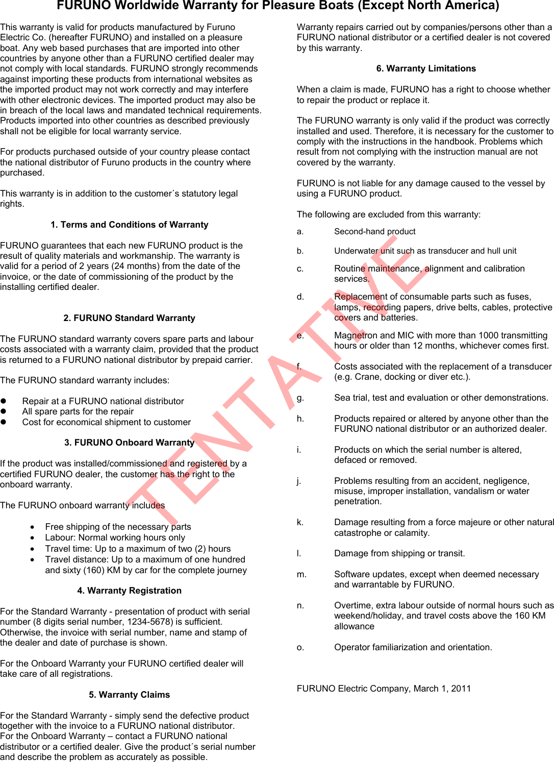 FURUNO Worldwide Warranty for Pleasure Boats (Except North America)  This warranty is valid for products manufactured by Furuno Electric Co. (hereafter FURUNO) and installed on a pleasure boat. Any web based purchases that are imported into other countries by anyone other than a FURUNO certified dealer may not comply with local standards. FURUNO strongly recommends against importing these products from international websites as the imported product may not work correctly and may interfere with other electronic devices. The imported product may also be in breach of the local laws and mandated technical requirements. Products imported into other countries as described previously shall not be eligible for local warranty service.  For products purchased outside of your country please contact the national distributor of Furuno products in the country where purchased.  This warranty is in addition to the customer´s statutory legal rights.  1. Terms and Conditions of Warranty  FURUNO guarantees that each new FURUNO product is the result of quality materials and workmanship. The warranty is valid for a period of 2 years (24 months) from the date of the invoice, or the date of commissioning of the product by the installing certified dealer.     2. FURUNO Standard Warranty  The FURUNO standard warranty covers spare parts and labour costs associated with a warranty claim, provided that the product is returned to a FURUNO national distributor by prepaid carrier.  The FURUNO standard warranty includes:    Repair at a FURUNO national distributor   All spare parts for the repair     Cost for economical shipment to customer  3. FURUNO Onboard Warranty  If the product was installed/commissioned and registered by a certified FURUNO dealer, the customer has the right to the onboard warranty.    The FURUNO onboard warranty includes  •  Free shipping of the necessary parts   •  Labour: Normal working hours only •  Travel time: Up to a maximum of two (2) hours •  Travel distance: Up to a maximum of one hundred and sixty (160) KM by car for the complete journey  4. Warranty Registration  For the Standard Warranty - presentation of product with serial number (8 digits serial number, 1234-5678) is sufficient. Otherwise, the invoice with serial number, name and stamp of the dealer and date of purchase is shown.  For the Onboard Warranty your FURUNO certified dealer will take care of all registrations.    5. Warranty Claims  For the Standard Warranty - simply send the defective product together with the invoice to a FURUNO national distributor.   For the Onboard Warranty – contact a FURUNO national distributor or a certified dealer. Give the product´s serial number and describe the problem as accurately as possible. Warranty repairs carried out by companies/persons other than a FURUNO national distributor or a certified dealer is not covered by this warranty.  6. Warranty Limitations  When a claim is made, FURUNO has a right to choose whether to repair the product or replace it.  The FURUNO warranty is only valid if the product was correctly installed and used. Therefore, it is necessary for the customer to comply with the instructions in the handbook. Problems which result from not complying with the instruction manual are not covered by the warranty.  FURUNO is not liable for any damage caused to the vessel by using a FURUNO product.  The following are excluded from this warranty:  a. Second-hand product  b.  Underwater unit such as transducer and hull unit  c.  Routine maintenance, alignment and calibration services.  d.  Replacement of consumable parts such as fuses, lamps, recording papers, drive belts, cables, protective covers and batteries.  e.  Magnetron and MIC with more than 1000 transmitting hours or older than 12 months, whichever comes first.  f.  Costs associated with the replacement of a transducer (e.g. Crane, docking or diver etc.).  g.  Sea trial, test and evaluation or other demonstrations.  h.  Products repaired or altered by anyone other than the FURUNO national distributor or an authorized dealer.  i.  Products on which the serial number is altered, defaced or removed.  j.  Problems resulting from an accident, negligence, misuse, improper installation, vandalism or water penetration.  k.  Damage resulting from a force majeure or other natural catastrophe or calamity.  l.  Damage from shipping or transit.  m.  Software updates, except when deemed necessary and warrantable by FURUNO.  n.  Overtime, extra labour outside of normal hours such as weekend/holiday, and travel costs above the 160 KM allowance  o.  Operator familiarization and orientation.    FURUNO Electric Company, March 1, 2011 TENTATIVE