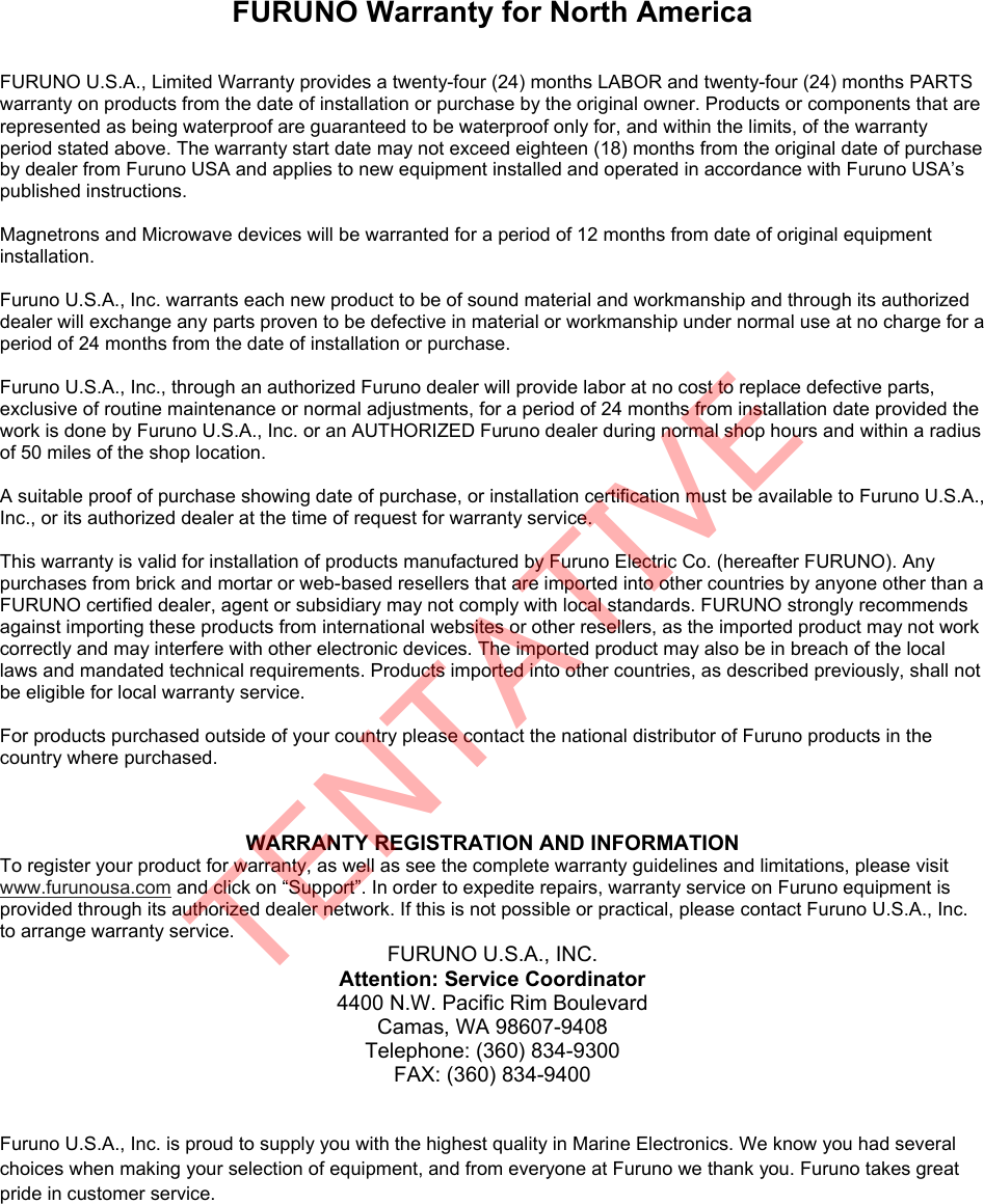 FURUNO Warranty for North America  FURUNO U.S.A., Limited Warranty provides a twenty-four (24) months LABOR and twenty-four (24) months PARTS warranty on products from the date of installation or purchase by the original owner. Products or components that are represented as being waterproof are guaranteed to be waterproof only for, and within the limits, of the warranty period stated above. The warranty start date may not exceed eighteen (18) months from the original date of purchase by dealer from Furuno USA and applies to new equipment installed and operated in accordance with Furuno USA’s published instructions.  Magnetrons and Microwave devices will be warranted for a period of 12 months from date of original equipment installation.  Furuno U.S.A., Inc. warrants each new product to be of sound material and workmanship and through its authorized dealer will exchange any parts proven to be defective in material or workmanship under normal use at no charge for a period of 24 months from the date of installation or purchase.  Furuno U.S.A., Inc., through an authorized Furuno dealer will provide labor at no cost to replace defective parts, exclusive of routine maintenance or normal adjustments, for a period of 24 months from installation date provided the work is done by Furuno U.S.A., Inc. or an AUTHORIZED Furuno dealer during normal shop hours and within a radius of 50 miles of the shop location.  A suitable proof of purchase showing date of purchase, or installation certification must be available to Furuno U.S.A., Inc., or its authorized dealer at the time of request for warranty service.  This warranty is valid for installation of products manufactured by Furuno Electric Co. (hereafter FURUNO). Any purchases from brick and mortar or web-based resellers that are imported into other countries by anyone other than a FURUNO certified dealer, agent or subsidiary may not comply with local standards. FURUNO strongly recommends against importing these products from international websites or other resellers, as the imported product may not work correctly and may interfere with other electronic devices. The imported product may also be in breach of the local laws and mandated technical requirements. Products imported into other countries, as described previously, shall not be eligible for local warranty service.  For products purchased outside of your country please contact the national distributor of Furuno products in the country where purchased.  WARRANTY REGISTRATION AND INFORMATION To register your product for warranty, as well as see the complete warranty guidelines and limitations, please visit www.furunousa.com and click on “Support”. In order to expedite repairs, warranty service on Furuno equipment is provided through its authorized dealer network. If this is not possible or practical, please contact Furuno U.S.A., Inc. to arrange warranty service. FURUNO U.S.A., INC. Attention: Service Coordinator 4400 N.W. Pacific Rim Boulevard Camas, WA 98607-9408 Telephone: (360) 834-9300 FAX: (360) 834-9400   Furuno U.S.A., Inc. is proud to supply you with the highest quality in Marine Electronics. We know you had several choices when making your selection of equipment, and from everyone at Furuno we thank you. Furuno takes great pride in customer service. TENTATIVE