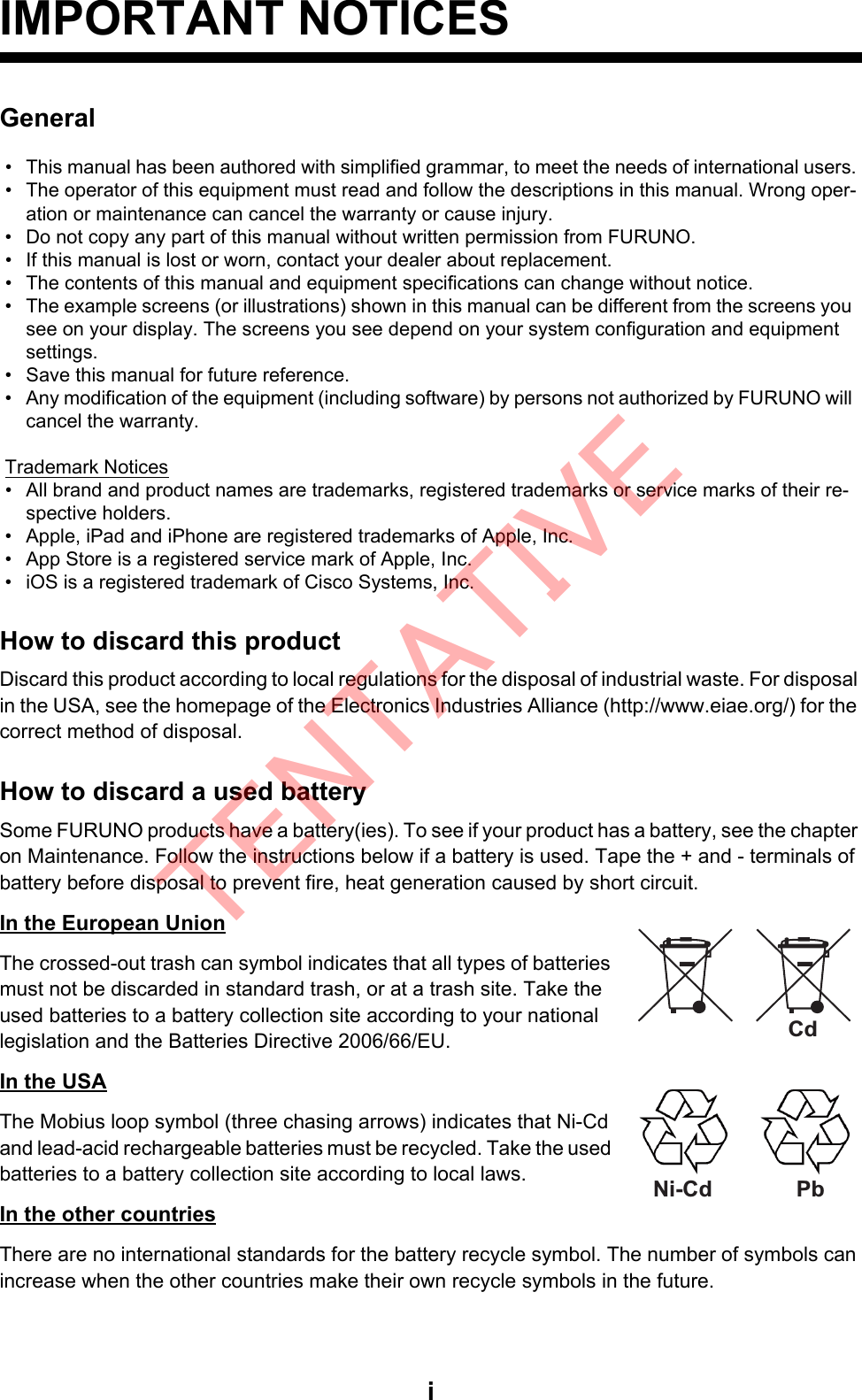 iIMPORTANT NOTICESGeneralHow to discard this productDiscard this product according to local regulations for the disposal of industrial waste. For disposal in the USA, see the homepage of the Electronics Industries Alliance (http://www.eiae.org/) for the correct method of disposal.How to discard a used batterySome FURUNO products have a battery(ies). To see if your product has a battery, see the chapter on Maintenance. Follow the instructions below if a battery is used. Tape the + and - terminals of battery before disposal to prevent fire, heat generation caused by short circuit.In the European UnionThe crossed-out trash can symbol indicates that all types of batteries must not be discarded in standard trash, or at a trash site. Take the used batteries to a battery collection site according to your national legislation and the Batteries Directive 2006/66/EU. In the USAThe Mobius loop symbol (three chasing arrows) indicates that Ni-Cd and lead-acid rechargeable batteries must be recycled. Take the used batteries to a battery collection site according to local laws.In the other countriesThere are no international standards for the battery recycle symbol. The number of symbols can increase when the other countries make their own recycle symbols in the future.•  This manual has been authored with simplified grammar, to meet the needs of international users.•  The operator of this equipment must read and follow the descriptions in this manual. Wrong oper-ation or maintenance can cancel the warranty or cause injury.•  Do not copy any part of this manual without written permission from FURUNO.•  If this manual is lost or worn, contact your dealer about replacement.•  The contents of this manual and equipment specifications can change without notice.•  The example screens (or illustrations) shown in this manual can be different from the screens you see on your display. The screens you see depend on your system configuration and equipment settings.•  Save this manual for future reference.•  Any modification of the equipment (including software) by persons not authorized by FURUNO will cancel the warranty.Trademark Notices•  All brand and product names are trademarks, registered trademarks or service marks of their re-spective holders.•  Apple, iPad and iPhone are registered trademarks of Apple, Inc.•  App Store is a registered service mark of Apple, Inc.•  iOS is a registered trademark of Cisco Systems, Inc.CdPbNi-CdTENTATIVE