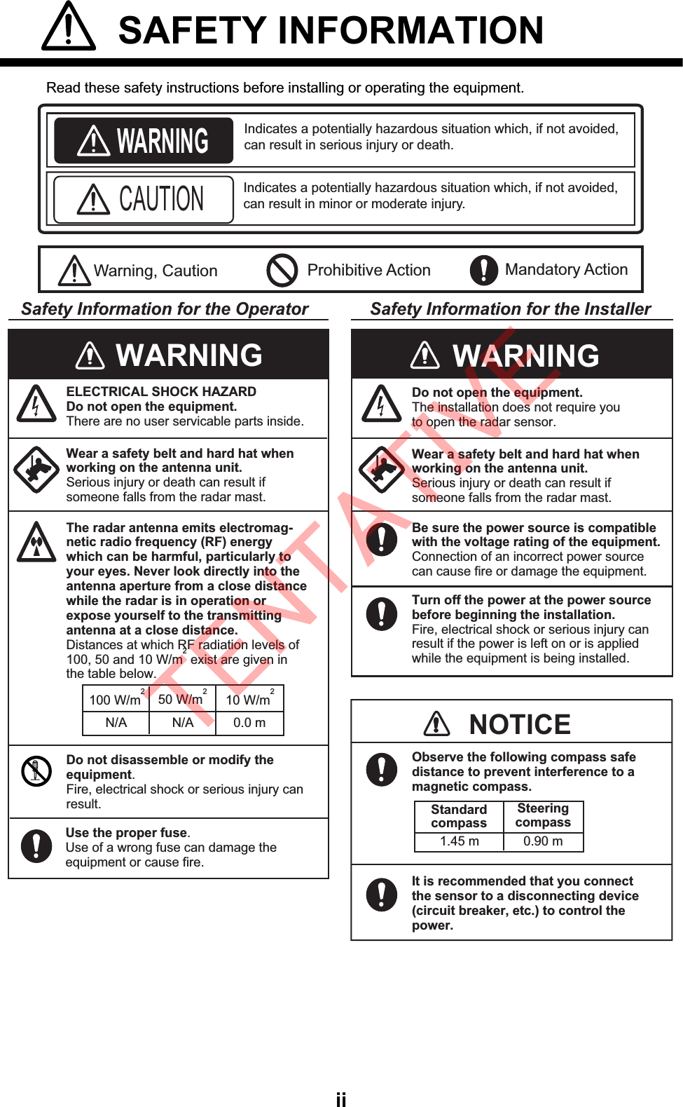 ii SAFETY INFORMATION  Read these safety instructions before installing or operating the equipment.WARNINGIndicates a potentially hazardous situation which, if not avoided,can result in minor or moderate injury. Warning, Caution Prohibitive ActionCAUTION Mandatory ActionIndicates a potentially hazardous situation which, if not avoided,can result in serious injury or death. Safety Information for the Operator Safety Information for the InstallerWear a safety belt and hard hat when working on the antenna unit.Serious injury or death can result ifsomeone falls from the radar mast.Do not open the equipment.The installation does not require you to open the radar sensor.Be sure the power source is compatible with the voltage rating of the equipment.Connection of an incorrect power source can cause fire or damage the equipment.Turn off the power at the power source before beginning the installation.Fire, electrical shock or serious injury can result if the power is left on or is applied while the equipment is being installed.WARNINGWARNINGELECTRICAL SHOCK HAZARDDo not open the equipment.There are no user servicable parts inside.The radar antenna emits electromag-netic radio frequency (RF) energywhich can be harmful, particularly toyour eyes. Never look directly into the antenna aperture from a close distance while the radar is in operation or expose yourself to the transmittingantenna at a close distance.Distances at which RF radiation levels of100, 50 and 10 W/m2 exist are given in the table below.100 W/m210 W/m2N/A 0.0 mDo not disassemble or modify theequipment.Fire, electrical shock or serious injury canresult.Wear a safety belt and hard hat when working on the antenna unit.Serious injury or death can result ifsomeone falls from the radar mast.NOTICEObserve the following compass safe distance to prevent interference to a magnetic compass.It is recommended that you connect the sensor to a disconnecting device (circuit breaker, etc.) to control the power.Standardcompass1.45 m 0.90 mSteeringcompass50 W/m2N/AUse the proper fuse.Use of a wrong fuse can damage the equipment or cause fire.TENTATIVE