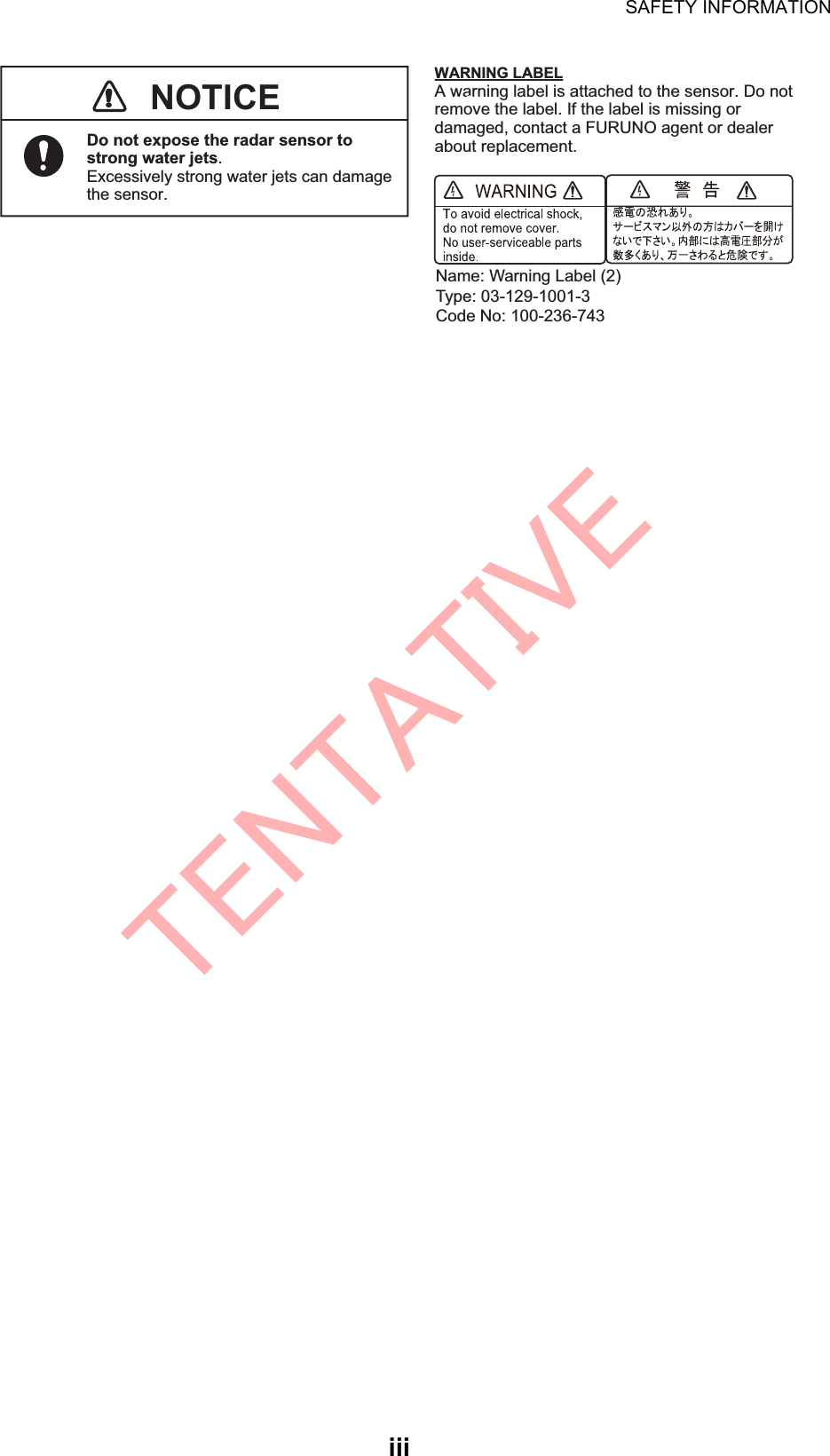SAFETY INFORMATIONiiiWARNING LABELA warning label is attached to the sensor. Do not remove the label. If the label is missing or damaged, contact a FURUNO agent or dealer about replacement.NOTICEDo not expose the radar sensor to strong water jets.Excessively strong water jets can damage the sensor.Name: Warning Label (2) Type: 03-129-1001-3Code No: 100-236-743TENTATIVE