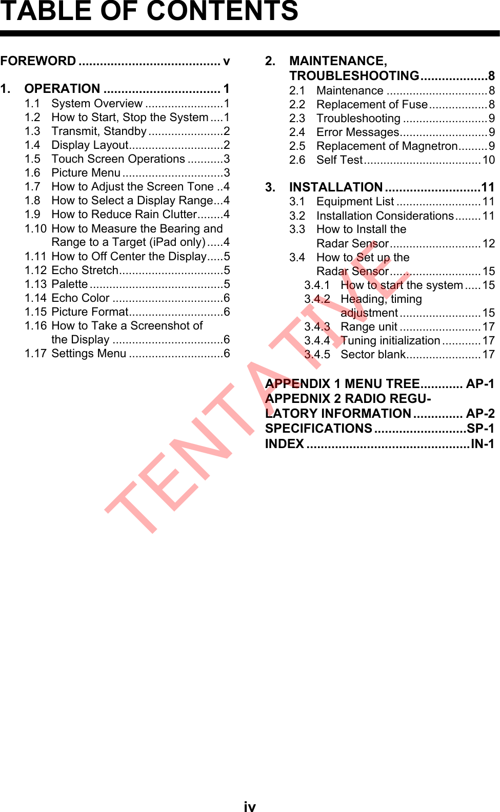 ivTABLE OF CONTENTSFOREWORD ........................................ v1. OPERATION ................................. 11.1 System Overview ........................11.2 How to Start, Stop the System ....11.3 Transmit, Standby .......................21.4 Display Layout.............................21.5 Touch Screen Operations ...........31.6 Picture Menu ...............................31.7 How to Adjust the Screen Tone ..41.8 How to Select a Display Range...41.9 How to Reduce Rain Clutter........41.10 How to Measure the Bearing and Range to a Target (iPad only) .....41.11 How to Off Center the Display.....51.12 Echo Stretch................................51.13 Palette .........................................51.14 Echo Color ..................................61.15 Picture Format.............................61.16 How to Take a Screenshot ofthe Display ..................................61.17 Settings Menu .............................62. MAINTENANCE, TROUBLESHOOTING...................82.1 Maintenance ...............................82.2 Replacement of Fuse..................82.3 Troubleshooting ..........................92.4 Error Messages...........................92.5 Replacement of Magnetron.........92.6 Self Test....................................103. INSTALLATION ...........................113.1 Equipment List ..........................113.2 Installation Considerations........113.3 How to Install theRadar Sensor............................123.4 How to Set up the Radar Sensor............................153.4.1 How to start the system.....153.4.2 Heading, timingadjustment .........................153.4.3 Range unit .........................173.4.4 Tuning initialization ............173.4.5 Sector blank.......................17APPENDIX 1 MENU TREE............ AP-1APPEDNIX 2 RADIO REGU-LATORY INFORMATION .............. AP-2SPECIFICATIONS ..........................SP-1INDEX ..............................................IN-1TENTATIVE