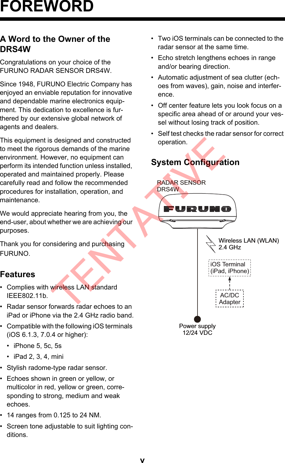 vFOREWORDA Word to the Owner of the DRS4WCongratulations on your choice of theFURUNO RADAR SENSOR DRS4W.Since 1948, FURUNO Electric Company has enjoyed an enviable reputation for innovative and dependable marine electronics equip-ment. This dedication to excellence is fur-thered by our extensive global network of agents and dealers. This equipment is designed and constructed to meet the rigorous demands of the marine environment. However, no equipment can perform its intended function unless installed, operated and maintained properly. Please carefully read and follow the recommended procedures for installation, operation, and maintenance. We would appreciate hearing from you, the end-user, about whether we are achieving our purposes. Thank you for considering and purchasing FURUNO.Features•  Complies with wireless LAN standard IEEE802.11b.•  Radar sensor forwards radar echoes to an iPad or iPhone via the 2.4 GHz radio band.•  Compatible with the following iOS terminals (iOS 6.1.3, 7.0.4 or higher):•  iPhone 5, 5c, 5s•  iPad 2, 3, 4, mini•  Stylish radome-type radar sensor.•  Echoes shown in green or yellow, ormulticolor in red, yellow or green, corre-sponding to strong, medium and weakechoes.•  14 ranges from 0.125 to 24 NM.•  Screen tone adjustable to suit lighting con-ditions.•  Two iOS terminals can be connected to the radar sensor at the same time.•  Echo stretch lengthens echoes in range and/or bearing direction.•  Automatic adjustment of sea clutter (ech-oes from waves), gain, noise and interfer-ence.•  Off center feature lets you look focus on a specific area ahead of or around your ves-sel without losing track of position.•  Self test checks the radar sensor for correct operation.System ConfigurationRADAR SENSORDRS4WPower supply12/24 VDC Wireless LAN (WLAN)2.4 GHz iOS Terminal(iPad, iPhone)AC/DCAdapterTENTATIVE