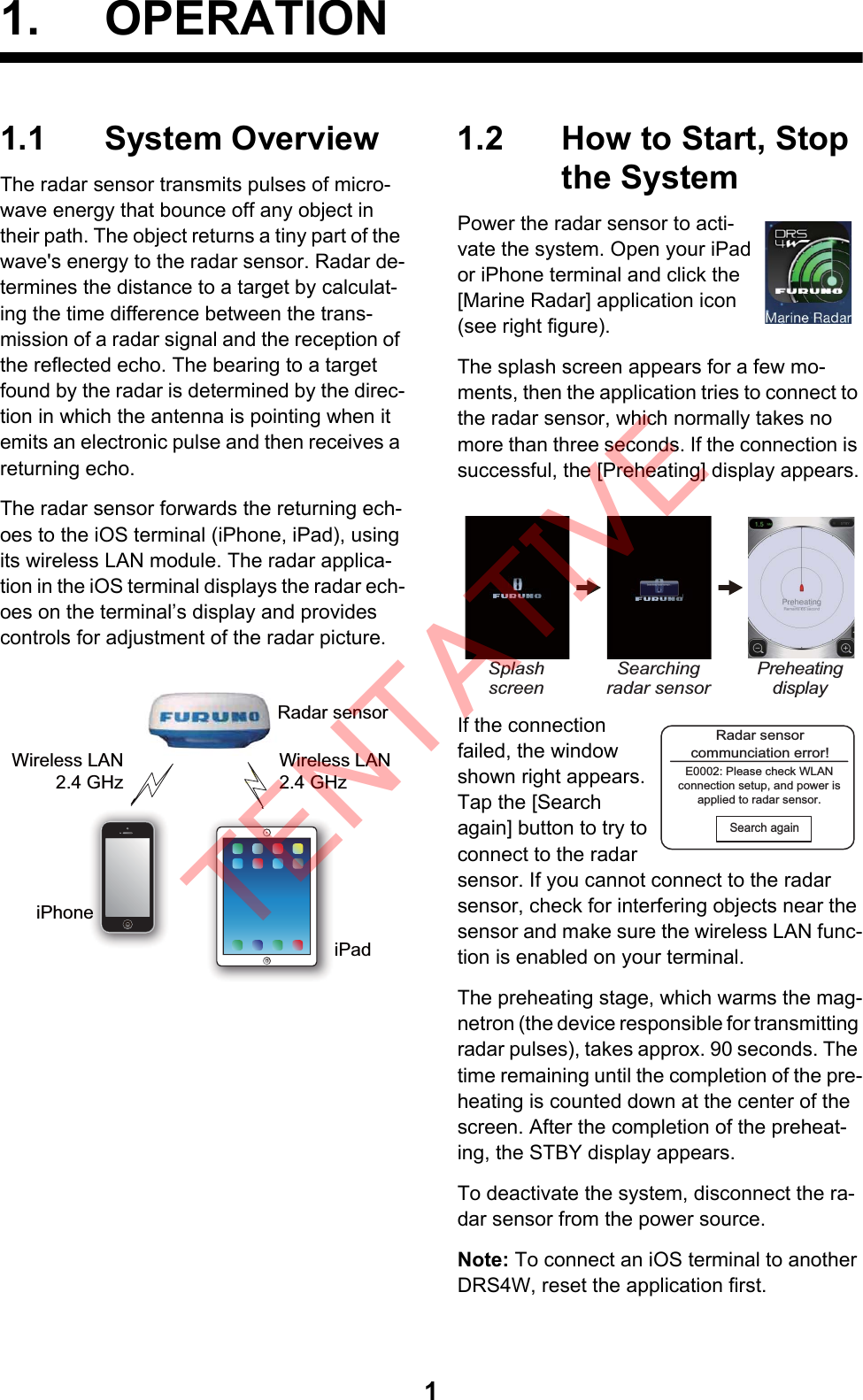 11. OPERATION1.1 System OverviewThe radar sensor transmits pulses of micro-wave energy that bounce off any object in their path. The object returns a tiny part of the wave&apos;s energy to the radar sensor. Radar de-termines the distance to a target by calculat-ing the time difference between the trans-mission of a radar signal and the reception of the reflected echo. The bearing to a target found by the radar is determined by the direc-tion in which the antenna is pointing when it emits an electronic pulse and then receives a returning echo.The radar sensor forwards the returning ech-oes to the iOS terminal (iPhone, iPad), using its wireless LAN module. The radar applica-tion in the iOS terminal displays the radar ech-oes on the terminal’s display and provides controls for adjustment of the radar picture.1.2 How to Start, Stop the SystemPower the radar sensor to acti-vate the system. Open your iPad or iPhone terminal and click the [Marine Radar] application icon (see right figure).The splash screen appears for a few mo-ments, then the application tries to connect to the radar sensor, which normally takes no more than three seconds. If the connection is successful, the [Preheating] display appears.If the connection failed, the window shown right appears. Tap the [Search again] button to try to connect to the radar sensor. If you cannot connect to the radar sensor, check for interfering objects near the sensor and make sure the wireless LAN func-tion is enabled on your terminal.The preheating stage, which warms the mag-netron (the device responsible for transmitting radar pulses), takes approx. 90 seconds. The time remaining until the completion of the pre-heating is counted down at the center of the screen. After the completion of the preheat-ing, the STBY display appears. To deactivate the system, disconnect the ra-dar sensor from the power source.Note: To connect an iOS terminal to another DRS4W, reset the application first. Radar sensoriPhoneiPadWireless LAN2.4 GHzWireless LAN2.4 GHz Splash screenSearching radar sensorPreheatingdisplayRadar sensorcommunciation error!E0002: Please check WLANconnection setup, and power isapplied to radar sensor.Search againTENTATIVE