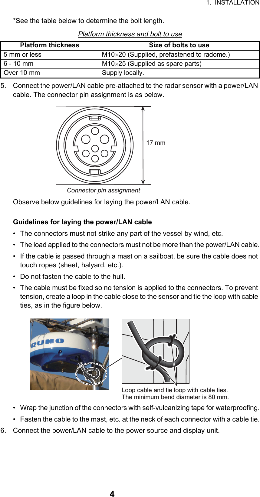 1.  INSTALLATION4*See the table below to determine the bolt length.Platform thickness and bolt to use5. Connect the power/LAN cable pre-attached to the radar sensor with a power/LAN cable. The connector pin assignment is as below.Observe below guidelines for laying the power/LAN cable.Guidelines for laying the power/LAN cable•  The connectors must not strike any part of the vessel by wind, etc.•  The load applied to the connectors must not be more than the power/LAN cable.•  If the cable is passed through a mast on a sailboat, be sure the cable does not touch ropes (sheet, halyard, etc.).•  Do not fasten the cable to the hull.•  The cable must be fixed so no tension is applied to the connectors. To prevent tension, create a loop in the cable close to the sensor and tie the loop with cable ties, as in the figure below.•  Wrap the junction of the connectors with self-vulcanizing tape for waterproofing.•  Fasten the cable to the mast, etc. at the neck of each connector with a cable tie.6. Connect the power/LAN cable to the power source and display unit.Platform thickness Size of bolts to use5 mm or less M1020 (Supplied, prefastened to radome.)6 - 10 mm M1025 (Supplied as spare parts)Over 10 mm Supply locally.Connector pin assignment17 mmLoop cable and tie loop with cable ties. The minimum bend diameter is 80 mm.