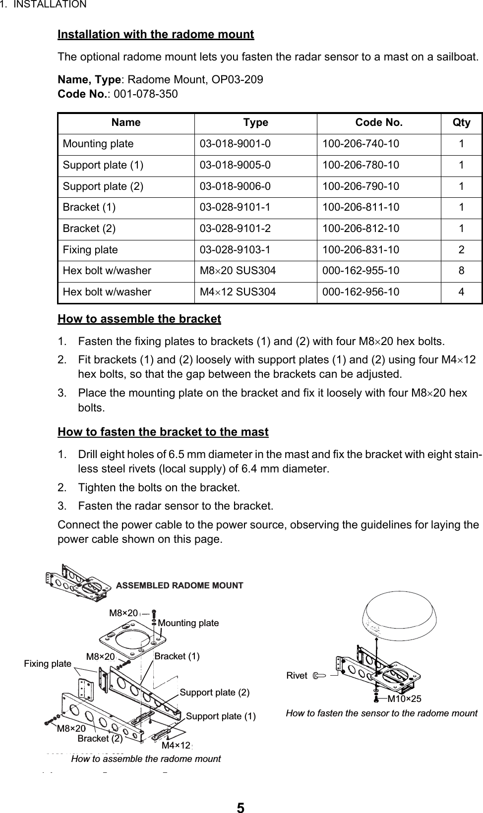 1.  INSTALLATION5Installation with the radome mountThe optional radome mount lets you fasten the radar sensor to a mast on a sailboat.Name, Type: Radome Mount, OP03-209Code No.: 001-078-350How to assemble the bracket1. Fasten the fixing plates to brackets (1) and (2) with four M820 hex bolts.2. Fit brackets (1) and (2) loosely with support plates (1) and (2) using four M412 hex bolts, so that the gap between the brackets can be adjusted.3. Place the mounting plate on the bracket and fix it loosely with four M820 hex bolts.How to fasten the bracket to the mast1. Drill eight holes of 6.5 mm diameter in the mast and fix the bracket with eight stain-less steel rivets (local supply) of 6.4 mm diameter.2. Tighten the bolts on the bracket.3. Fasten the radar sensor to the bracket.Connect the power cable to the power source, observing the guidelines for laying the power cable shown on this page.Name Type Code No. QtyMounting plate 03-018-9001-0 100-206-740-10 1Support plate (1) 03-018-9005-0 100-206-780-10 1Support plate (2) 03-018-9006-0 100-206-790-10 1Bracket (1) 03-028-9101-1 100-206-811-10 1Bracket (2) 03-028-9101-2 100-206-812-10 1Fixing plate 03-028-9103-1 100-206-831-10 2Hex bolt w/washer M820 SUS304 000-162-955-10 8Hex bolt w/washer M412 SUS304 000-162-956-10 4Mounting plateSupport plate (1)Support plate (2)Bracket (1)Fixing plateM8×20ASSEMBLED RADOME MOUNTM8×20M8×20M4×12M10×25How to fasten the sensor to the radome mountBracket (2)RivetHow to assemble the radome mount