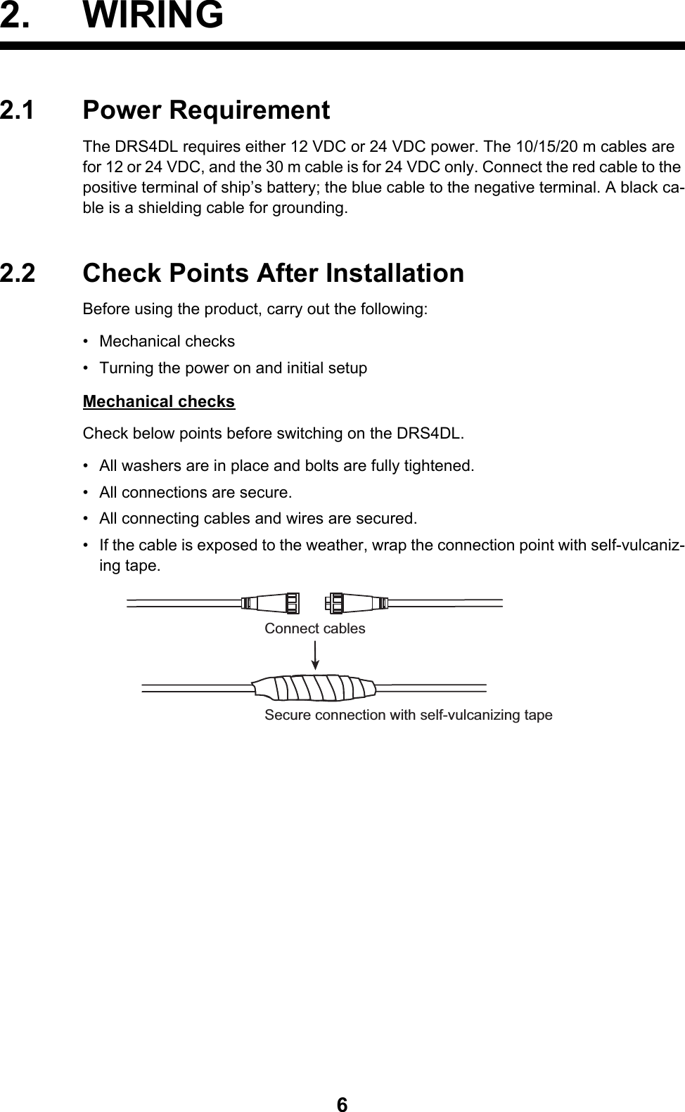 62. WIRING2.1 Power RequirementThe DRS4DL requires either 12 VDC or 24 VDC power. The 10/15/20 m cables are for 12 or 24 VDC, and the 30 m cable is for 24 VDC only. Connect the red cable to the positive terminal of ship’s battery; the blue cable to the negative terminal. A black ca-ble is a shielding cable for grounding.2.2 Check Points After InstallationBefore using the product, carry out the following:• Mechanical checks•  Turning the power on and initial setupMechanical checksCheck below points before switching on the DRS4DL.•  All washers are in place and bolts are fully tightened.•  All connections are secure.•  All connecting cables and wires are secured.•  If the cable is exposed to the weather, wrap the connection point with self-vulcaniz-ing tape. Secure connection with self-vulcanizing tapeConnect cables