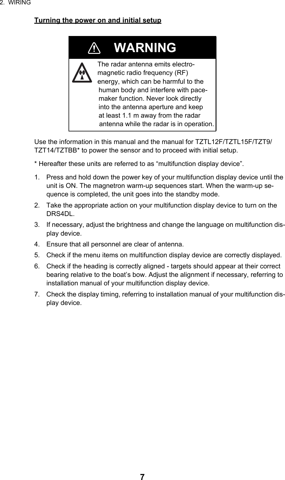 2.  WIRING7Turning the power on and initial setupUse the information in this manual and the manual for TZTL12F/TZTL15F/TZT9/TZT14/TZTBB* to power the sensor and to proceed with initial setup.* Hereafter these units are referred to as “multifunction display device”.1. Press and hold down the power key of your multifunction display device until the unit is ON. The magnetron warm-up sequences start. When the warm-up se-quence is completed, the unit goes into the standby mode.2. Take the appropriate action on your multifunction display device to turn on the DRS4DL.3. If necessary, adjust the brightness and change the language on multifunction dis-play device.4. Ensure that all personnel are clear of antenna.5. Check if the menu items on multifunction display device are correctly displayed.6. Check if the heading is correctly aligned - targets should appear at their correct bearing relative to the boat’s bow. Adjust the alignment if necessary, referring to installation manual of your multifunction display device.7. Check the display timing, referring to installation manual of your multifunction dis-play device.WARNINGThe radar antenna emits electro-magnetic radio frequency (RF) energy, which can be harmful to the               human body and interfere with pace-               maker function. Never look directly               into the antenna aperture and keep               at least 1.1 m away from the radar                antenna while the radar is in operation.