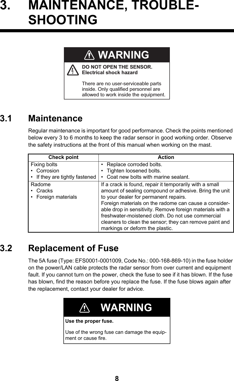 83. MAINTENANCE, TROUBLE- SHOOTING3.1 MaintenanceRegular maintenance is important for good performance. Check the points mentioned below every 3 to 6 months to keep the radar sensor in good working order. Observe the safety instructions at the front of this manual when working on the mast.3.2 Replacement of FuseThe 5A fuse (Type: EFS0001-0001009, Code No.: 000-168-869-10) in the fuse holder on the power/LAN cable protects the radar sensor from over current and equipment fault. If you cannot turn on the power, check the fuse to see if it has blown. If the fuse has blown, find the reason before you replace the fuse. If the fuse blows again after the replacement, contact your dealer for advice.Check point ActionFixing bolts• Corrosion•  If they are tightly fastened• Replace corroded bolts.•  Tighten loosened bolts. •  Coat new bolts with marine sealant.Radome• Cracks• Foreign materialsIf a crack is found, repair it temporarily with a small amount of sealing compound or adhesive. Bring the unit to your dealer for permanent repairs.Foreign materials on the radome can cause a consider-able drop in sensitivity. Remove foreign materials with a freshwater-moistened cloth. Do not use commercial cleaners to clean the sensor; they can remove paint and markings or deform the plastic.WARNINGUse the proper fuse.Use of the wrong fuse can damage the equip-ment or cause fire.WARNINGDO NOT OPEN THE SENSOR.Electrical shock hazardThere are no user-serviceable parts inside. Only qualified personnel are allowed to work inside the equipment. 