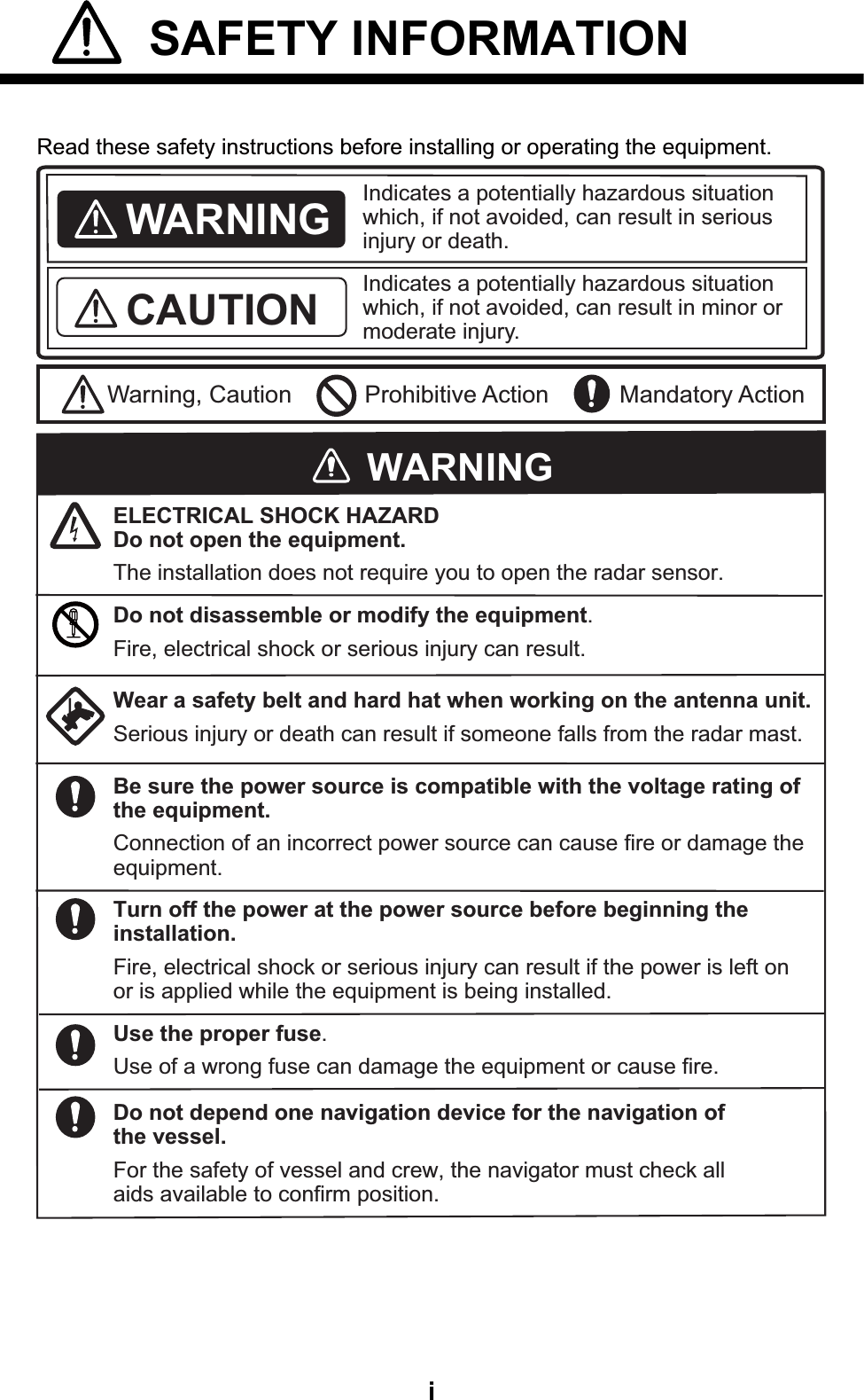 i SAFETY INFORMATION  Read these safety instructions before installing or operating the equipment.WARNINGIndicates a potentially hazardous situation which, if not avoided, can result in minor or moderate injury. Warning, Caution Prohibitive ActionCAUTION Mandatory ActionIndicates a potentially hazardous situation which, if not avoided, can result in serious injury or death. Wear a safety belt and hard hat when working on the antenna unit.Serious injury or death can result if someone falls from the radar mast.ELECTRICAL SHOCK HAZARDDo not open the equipment.The installation does not require you to open the radar sensor.Be sure the power source is compatible with the voltage rating of the equipment.Connection of an incorrect power source can cause fire or damage the equipment.Turn off the power at the power source before beginning the installation.Fire, electrical shock or serious injury can result if the power is left on or is applied while the equipment is being installed.WARNINGDo not disassemble or modify the equipment.Fire, electrical shock or serious injury can result.Use the proper fuse.Use of a wrong fuse can damage the equipment or cause fire.Do not depend one navigation device for the navigation of the vessel.For the safety of vessel and crew, the navigator must check all aids available to confirm position.