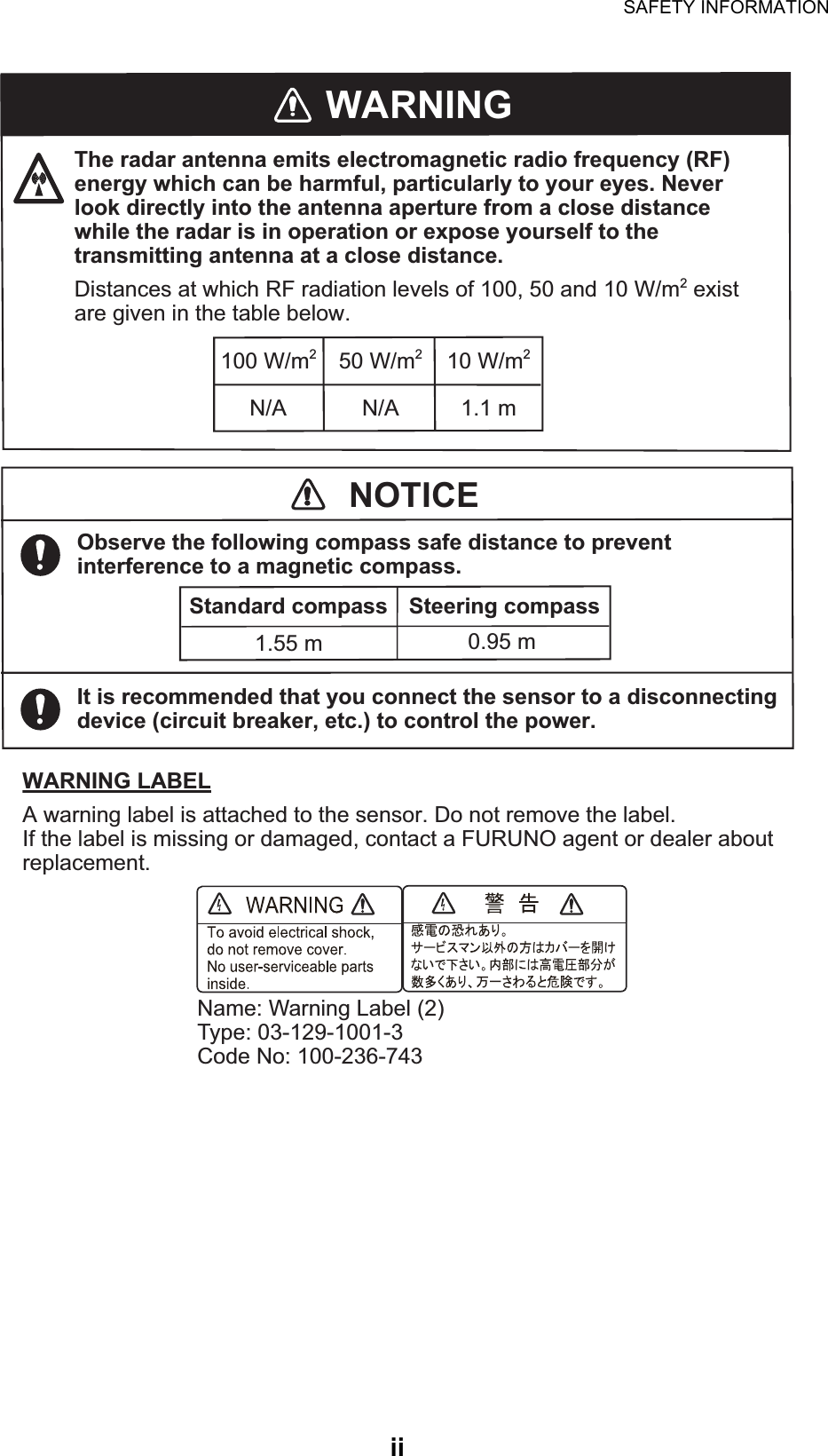 SAFETY INFORMATIONiiWARNINGThe radar antenna emits electromagnetic radio frequency (RF) energy which can be harmful, particularly to your eyes. Never look directly into the antenna aperture from a close distance while the radar is in operation or expose yourself to the transmitting antenna at a close distance.Distances at which RF radiation levels of 100, 50 and 10 W/m2 exist are given in the table below.100 W/m210 W/m250 W/m2N/A N/A 1.1 mWARNING LABELA warning label is attached to the sensor. Do not remove the label.If the label is missing or damaged, contact a FURUNO agent or dealer about replacement.Name: Warning Label (2)Type: 03-129-1001-3Code No: 100-236-743NOTICEObserve the following compass safe distance to prevent interference to a magnetic compass.It is recommended that you connect the sensor to a disconnecting device (circuit breaker, etc.) to control the power.Standard compass Steering compass1.55 m 0.95 m