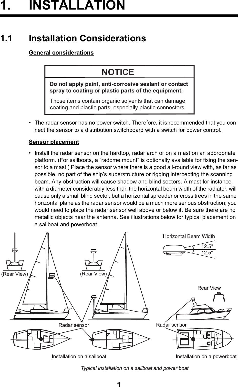11. INSTALLATION1.1 Installation ConsiderationsGeneral considerations•  The radar sensor has no power switch. Therefore, it is recommended that you con-nect the sensor to a distribution switchboard with a switch for power control.Sensor placement•  Install the radar sensor on the hardtop, radar arch or on a mast on an appropriate platform. (For sailboats, a “radome mount” is optionally available for fixing the sen-sor to a mast.) Place the sensor where there is a good all-round view with, as far as possible, no part of the ship’s superstructure or rigging intercepting the scanning beam. Any obstruction will cause shadow and blind sectors. A mast for instance, with a diameter considerably less than the horizontal beam width of the radiator, will cause only a small blind sector, but a horizontal spreader or cross trees in the same horizontal plane as the radar sensor would be a much more serious obstruction; you would need to place the radar sensor well above or below it. Be sure there are no metallic objects near the antenna. See illustrations below for typical placement on a sailboat and powerboat.NOTICEDo not apply paint, anti-corrosive sealant or contact spray to coating or plastic parts of the equipment. Those items contain organic solvents that can damage coating and plastic parts, especially plastic connectors.Installation on a sailboat Installation on a powerboatTypical installation on a sailboat and power boatRadar sensorRadar sensorRadar sensorRadar sensorRadar sensorRadar sensorRear View(Rear View)(Rear View)Horizontal Beam Width12.5°12.5°