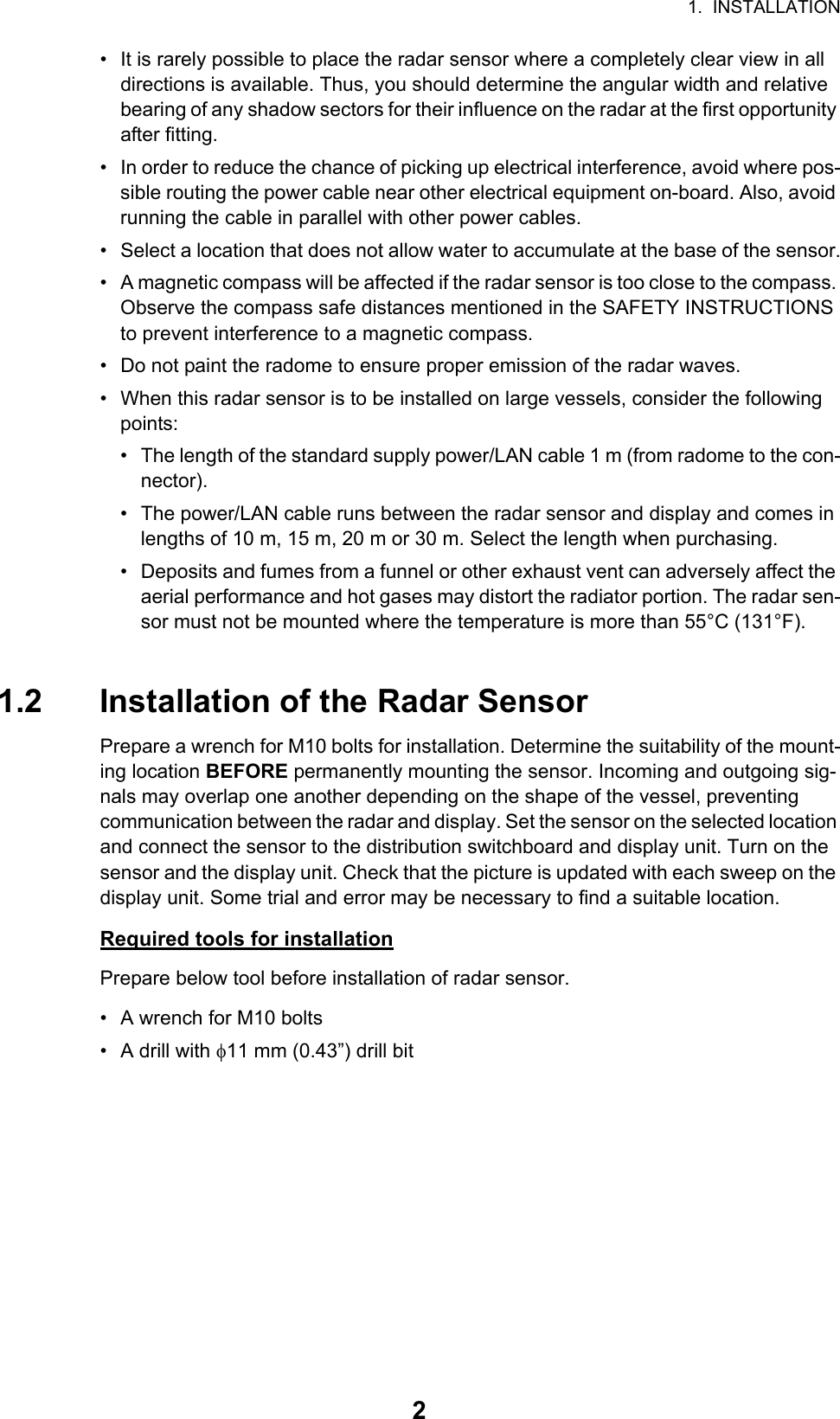 1.  INSTALLATION2•  It is rarely possible to place the radar sensor where a completely clear view in all directions is available. Thus, you should determine the angular width and relative bearing of any shadow sectors for their influence on the radar at the first opportunity after fitting.•  In order to reduce the chance of picking up electrical interference, avoid where pos-sible routing the power cable near other electrical equipment on-board. Also, avoid running the cable in parallel with other power cables.•  Select a location that does not allow water to accumulate at the base of the sensor.•  A magnetic compass will be affected if the radar sensor is too close to the compass. Observe the compass safe distances mentioned in the SAFETY INSTRUCTIONS to prevent interference to a magnetic compass.•  Do not paint the radome to ensure proper emission of the radar waves.•  When this radar sensor is to be installed on large vessels, consider the following points:•  The length of the standard supply power/LAN cable 1 m (from radome to the con-nector).•  The power/LAN cable runs between the radar sensor and display and comes in lengths of 10 m, 15 m, 20 m or 30 m. Select the length when purchasing.•  Deposits and fumes from a funnel or other exhaust vent can adversely affect the aerial performance and hot gases may distort the radiator portion. The radar sen-sor must not be mounted where the temperature is more than 55°C (131°F).1.2 Installation of the Radar SensorPrepare a wrench for M10 bolts for installation. Determine the suitability of the mount-ing location BEFORE permanently mounting the sensor. Incoming and outgoing sig-nals may overlap one another depending on the shape of the vessel, preventing communication between the radar and display. Set the sensor on the selected location and connect the sensor to the distribution switchboard and display unit. Turn on the sensor and the display unit. Check that the picture is updated with each sweep on the display unit. Some trial and error may be necessary to find a suitable location.Required tools for installationPrepare below tool before installation of radar sensor.•  A wrench for M10 bolts• A drill with 11 mm (0.43”) drill bit