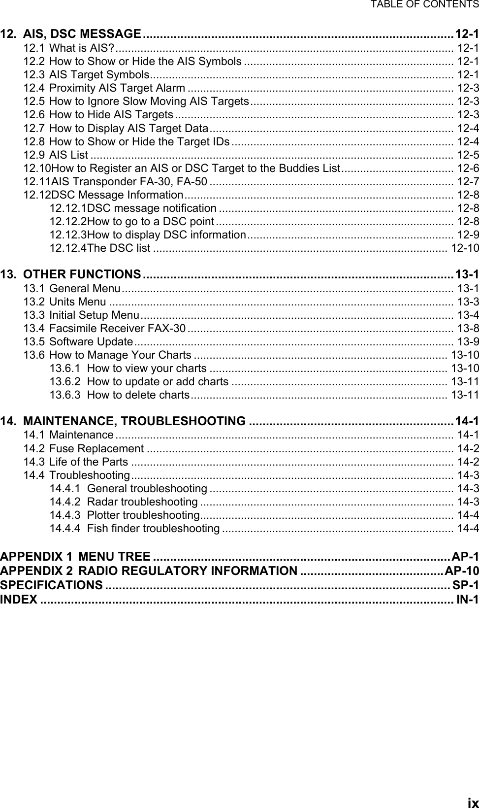 TABLE OF CONTENTSix12. AIS, DSC MESSAGE...........................................................................................12-112.1 What is AIS?............................................................................................................ 12-112.2 How to Show or Hide the AIS Symbols ................................................................... 12-112.3 AIS Target Symbols................................................................................................. 12-112.4 Proximity AIS Target Alarm ..................................................................................... 12-312.5 How to Ignore Slow Moving AIS Targets................................................................. 12-312.6 How to Hide AIS Targets ......................................................................................... 12-312.7 How to Display AIS Target Data.............................................................................. 12-412.8 How to Show or Hide the Target IDs ....................................................................... 12-412.9 AIS List ....................................................................................................................12-512.10How to Register an AIS or DSC Target to the Buddies List.................................... 12-612.11AIS Transponder FA-30, FA-50 .............................................................................. 12-712.12DSC Message Information...................................................................................... 12-812.12.1DSC message notification ........................................................................... 12-812.12.2How to go to a DSC point ............................................................................ 12-812.12.3How to display DSC information.................................................................. 12-912.12.4The DSC list .............................................................................................. 12-1013. OTHER FUNCTIONS...........................................................................................13-113.1 General Menu.......................................................................................................... 13-113.2 Units Menu .............................................................................................................. 13-313.3 Initial Setup Menu.................................................................................................... 13-413.4 Facsimile Receiver FAX-30 ..................................................................................... 13-813.5 Software Update...................................................................................................... 13-913.6 How to Manage Your Charts ................................................................................. 13-1013.6.1 How to view your charts ............................................................................ 13-1013.6.2 How to update or add charts ..................................................................... 13-1113.6.3 How to delete charts.................................................................................. 13-1114. MAINTENANCE, TROUBLESHOOTING ............................................................14-114.1 Maintenance ............................................................................................................ 14-114.2 Fuse Replacement .................................................................................................. 14-214.3 Life of the Parts ....................................................................................................... 14-214.4 Troubleshooting....................................................................................................... 14-314.4.1 General troubleshooting .............................................................................. 14-314.4.2 Radar troubleshooting ................................................................................. 14-314.4.3 Plotter troubleshooting................................................................................. 14-414.4.4 Fish finder troubleshooting .......................................................................... 14-4APPENDIX 1 MENU TREE .......................................................................................AP-1APPENDIX 2 RADIO REGULATORY INFORMATION ..........................................AP-10SPECIFICATIONS ..................................................................................................... SP-1INDEX ......................................................................................................................... IN-1