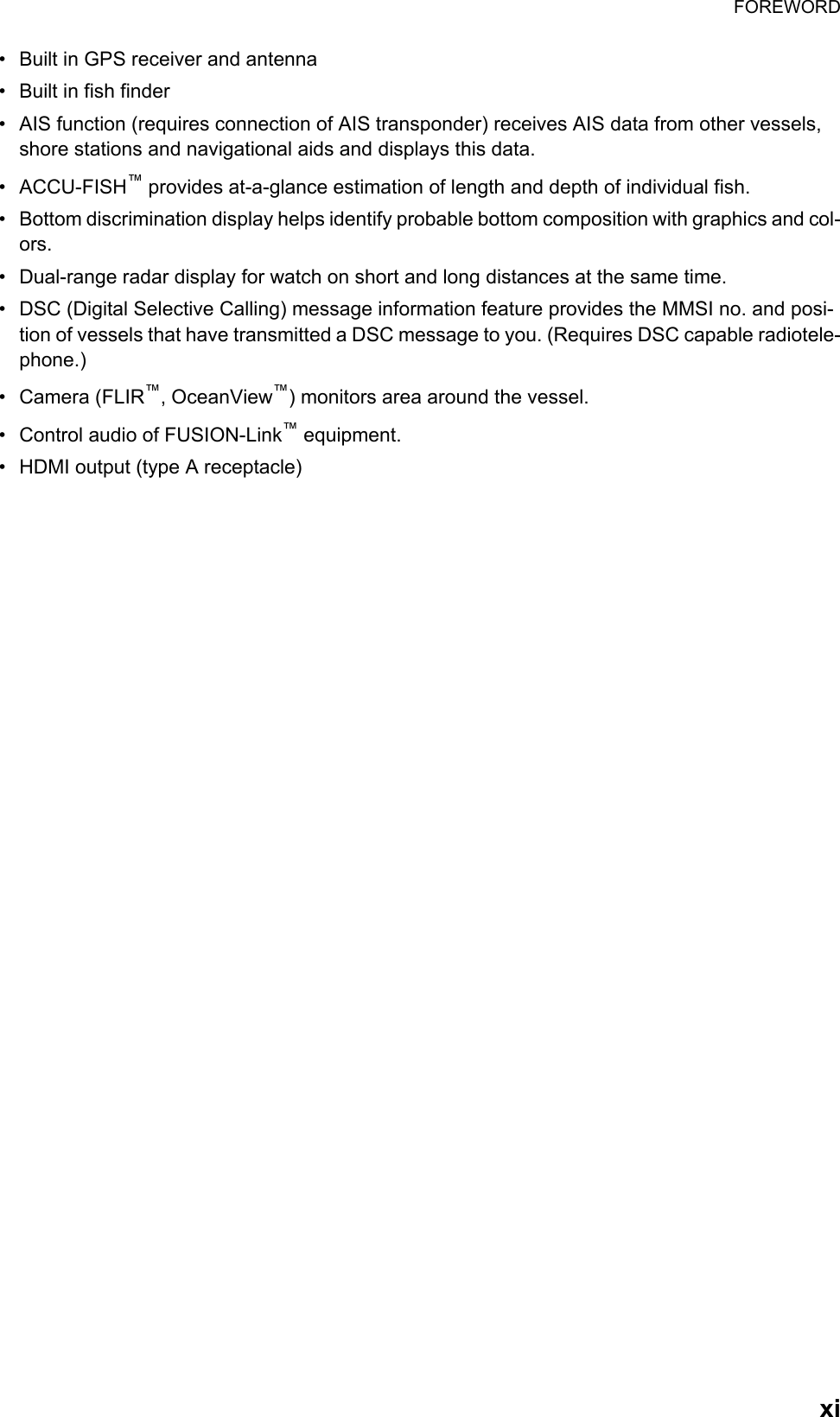 FOREWORDxi•  Built in GPS receiver and antenna•  Built in fish finder•  AIS function (requires connection of AIS transponder) receives AIS data from other vessels, shore stations and navigational aids and displays this data.• ACCU-FISH™ provides at-a-glance estimation of length and depth of individual fish.•  Bottom discrimination display helps identify probable bottom composition with graphics and col-ors.•  Dual-range radar display for watch on short and long distances at the same time.•  DSC (Digital Selective Calling) message information feature provides the MMSI no. and posi-tion of vessels that have transmitted a DSC message to you. (Requires DSC capable radiotele-phone.)• Camera (FLIR™, OceanView™) monitors area around the vessel.•  Control audio of FUSION-Link™ equipment.•  HDMI output (type A receptacle)