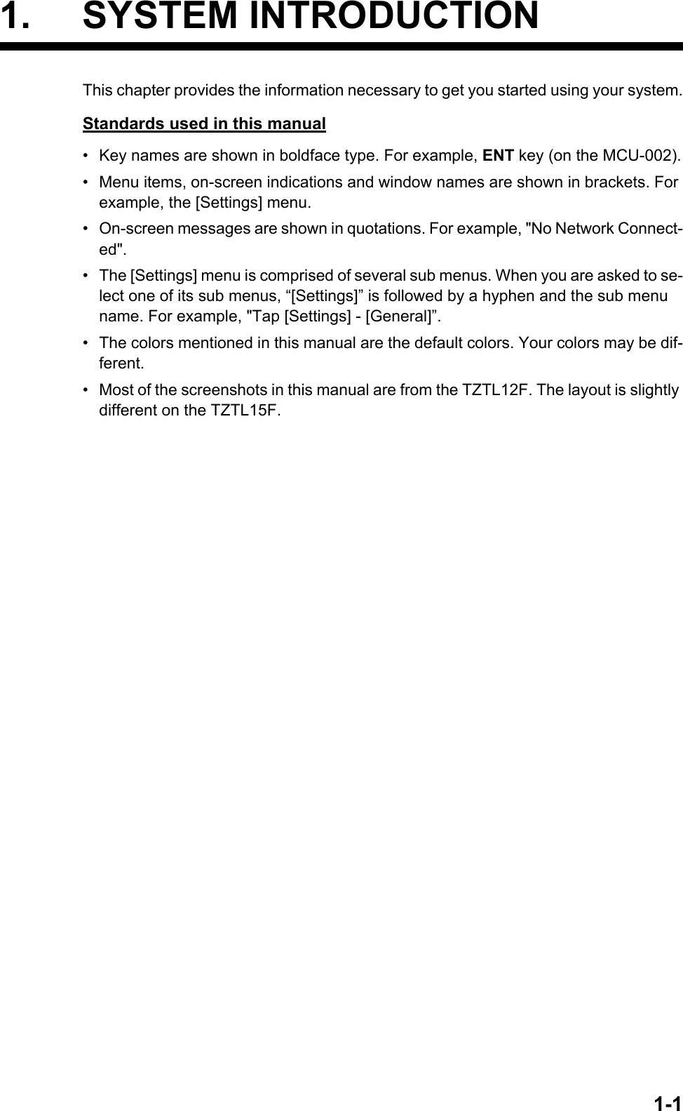 1-11. SYSTEM INTRODUCTIONThis chapter provides the information necessary to get you started using your system.Standards used in this manual•  Key names are shown in boldface type. For example, ENT key (on the MCU-002).•  Menu items, on-screen indications and window names are shown in brackets. For example, the [Settings] menu.•  On-screen messages are shown in quotations. For example, &quot;No Network Connect-ed&quot;.•  The [Settings] menu is comprised of several sub menus. When you are asked to se-lect one of its sub menus, “[Settings]” is followed by a hyphen and the sub menu name. For example, &quot;Tap [Settings] - [General]”.•  The colors mentioned in this manual are the default colors. Your colors may be dif-ferent.•  Most of the screenshots in this manual are from the TZTL12F. The layout is slightly different on the TZTL15F.