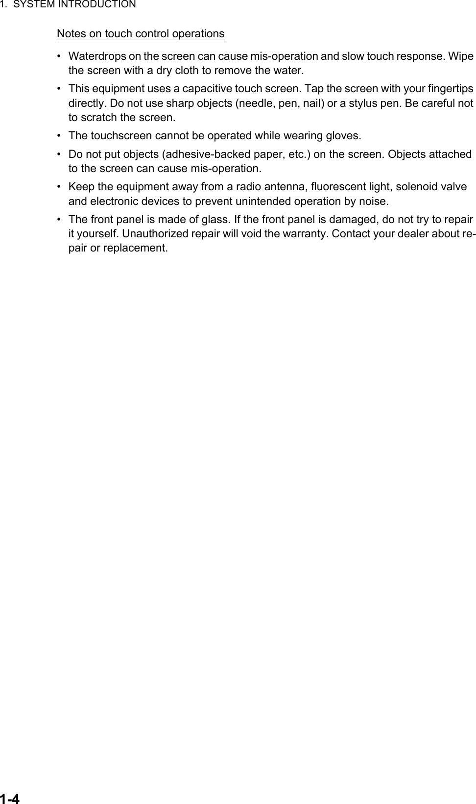 1.  SYSTEM INTRODUCTION1-4Notes on touch control operations•  Waterdrops on the screen can cause mis-operation and slow touch response. Wipe the screen with a dry cloth to remove the water.•  This equipment uses a capacitive touch screen. Tap the screen with your fingertips directly. Do not use sharp objects (needle, pen, nail) or a stylus pen. Be careful not to scratch the screen.•  The touchscreen cannot be operated while wearing gloves.•  Do not put objects (adhesive-backed paper, etc.) on the screen. Objects attached to the screen can cause mis-operation.•  Keep the equipment away from a radio antenna, fluorescent light, solenoid valve and electronic devices to prevent unintended operation by noise.•  The front panel is made of glass. If the front panel is damaged, do not try to repair it yourself. Unauthorized repair will void the warranty. Contact your dealer about re-pair or replacement.