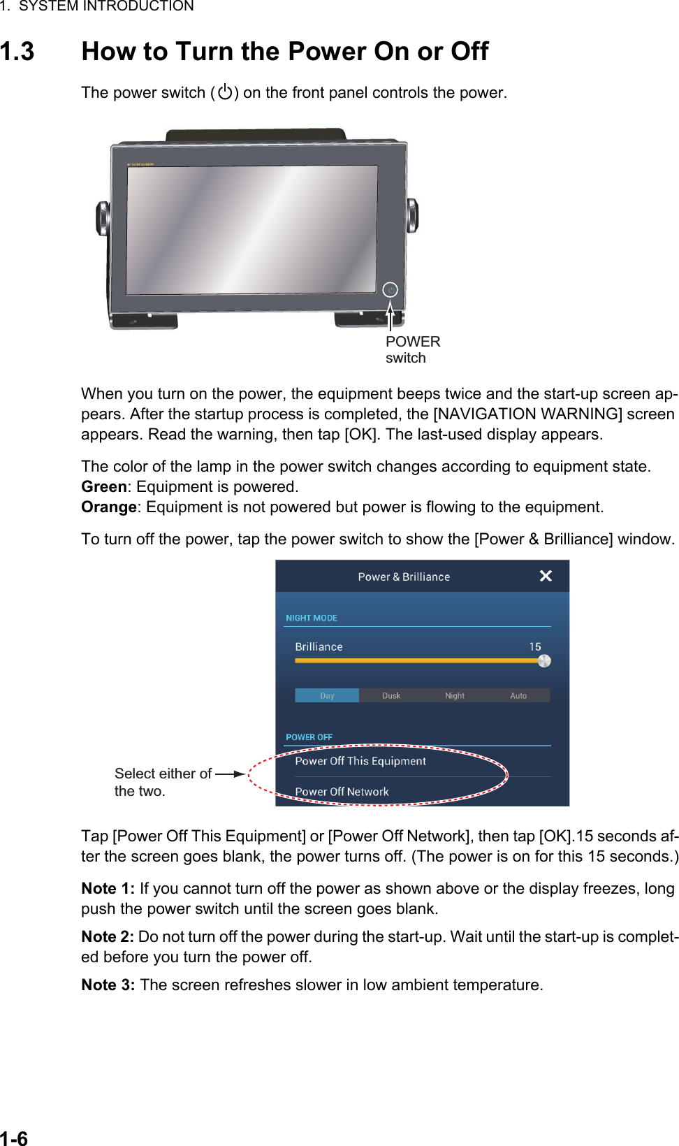 1.  SYSTEM INTRODUCTION1-61.3 How to Turn the Power On or OffThe power switch ( ) on the front panel controls the power.When you turn on the power, the equipment beeps twice and the start-up screen ap-pears. After the startup process is completed, the [NAVIGATION WARNING] screen appears. Read the warning, then tap [OK]. The last-used display appears.The color of the lamp in the power switch changes according to equipment state.Green: Equipment is powered.Orange: Equipment is not powered but power is flowing to the equipment.To turn off the power, tap the power switch to show the [Power &amp; Brilliance] window.Tap [Power Off This Equipment] or [Power Off Network], then tap [OK].15 seconds af-ter the screen goes blank, the power turns off. (The power is on for this 15 seconds.)Note 1: If you cannot turn off the power as shown above or the display freezes, long push the power switch until the screen goes blank.Note 2: Do not turn off the power during the start-up. Wait until the start-up is complet-ed before you turn the power off.Note 3: The screen refreshes slower in low ambient temperature.POWER switchSelect either of the two.