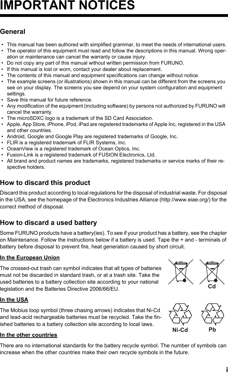 iIMPORTANT NOTICESGeneralHow to discard this productDiscard this product according to local regulations for the disposal of industrial waste. For disposal in the USA, see the homepage of the Electronics Industries Alliance (http://www.eiae.org/) for the correct method of disposal.How to discard a used batterySome FURUNO products have a battery(ies). To see if your product has a battery, see the chapter on Maintenance. Follow the instructions below if a battery is used. Tape the + and - terminals of battery before disposal to prevent fire, heat generation caused by short circuit.In the European UnionThe crossed-out trash can symbol indicates that all types of batteries must not be discarded in standard trash, or at a trash site. Take the used batteries to a battery collection site according to your national legislation and the Batteries Directive 2006/66/EU. In the USAThe Mobius loop symbol (three chasing arrows) indicates that Ni-Cd and lead-acid rechargeable batteries must be recycled. Take the fin-ished batteries to a battery collection site according to local laws.In the other countriesThere are no international standards for the battery recycle symbol. The number of symbols can increase when the other countries make their own recycle symbols in the future.•  This manual has been authored with simplified grammar, to meet the needs of international users.•  The operator of this equipment must read and follow the descriptions in this manual. Wrong oper-ation or maintenance can cancel the warranty or cause injury.•  Do not copy any part of this manual without written permission from FURUNO.•  If this manual is lost or worn, contact your dealer about replacement.•  The contents of this manual and equipment specifications can change without notice.•  The example screens (or illustrations) shown in this manual can be different from the screens you see on your display. The screens you see depend on your system configuration and equipment settings.•  Save this manual for future reference.•  Any modification of the equipment (including software) by persons not authorized by FURUNO will cancel the warranty.•  The microSDXC logo is a trademark of the SD Card Association.•  Apple, App Store, iPhone, iPod, iPad are registered trademarks of Apple Inc, registered in the USA and other countries. •  Android, Google and Google Play are registered trademarks of Google, Inc.•  FLIR is a registered trademark of FLIR Systems, Inc.•  OceanView is a registered trademark of Ocean Optics, Inc.•  Fusion-Link is a registered trademark of FUSION Electronics, Ltd. •  All brand and product names are trademarks, registered trademarks or service marks of their re-spective holders.Cd