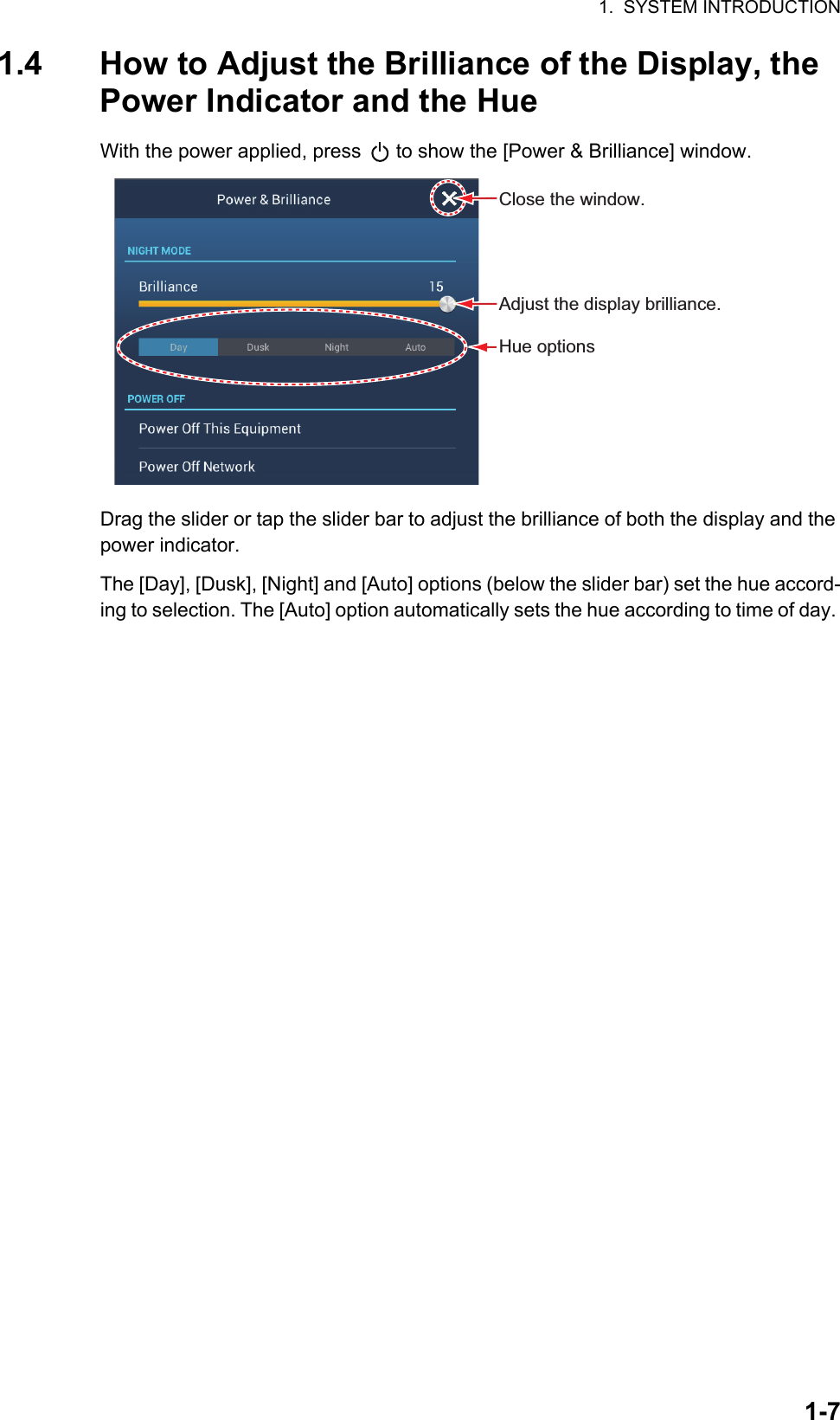 1.  SYSTEM INTRODUCTION1-71.4 How to Adjust the Brilliance of the Display, the Power Indicator and the HueWith the power applied, press   to show the [Power &amp; Brilliance] window.Drag the slider or tap the slider bar to adjust the brilliance of both the display and the power indicator.The [Day], [Dusk], [Night] and [Auto] options (below the slider bar) set the hue accord-ing to selection. The [Auto] option automatically sets the hue according to time of day. Adjust the display brilliance. Close the window.Hue options