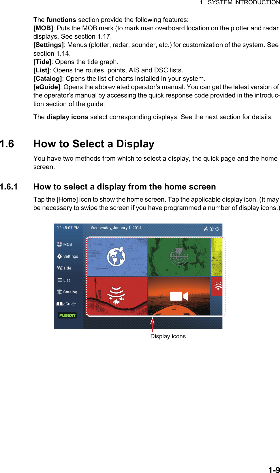 1.  SYSTEM INTRODUCTION1-9The functions section provide the following features:[MOB]: Puts the MOB mark (to mark man overboard location on the plotter and radar displays. See section 1.17.[Settings]: Menus (plotter, radar, sounder, etc.) for customization of the system. See section 1.14.[Tide]: Opens the tide graph.[List]: Opens the routes, points, AIS and DSC lists.[Catalog]: Opens the list of charts installed in your system.[eGuide]: Opens the abbreviated operator’s manual. You can get the latest version of the operator’s manual by accessing the quick response code provided in the introduc-tion section of the guide.The display icons select corresponding displays. See the next section for details.1.6 How to Select a DisplayYou have two methods from which to select a display, the quick page and the home screen.1.6.1 How to select a display from the home screenTap the [Home] icon to show the home screen. Tap the applicable display icon. (It may be necessary to swipe the screen if you have programmed a number of display icons.)Display icons