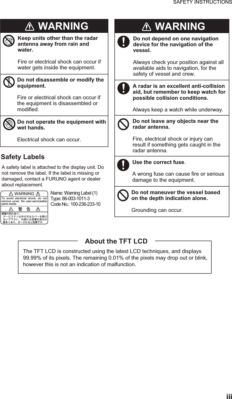 SAFETY INSTRUCTIONSiiiWARNINGKeep units other than the radar antenna away from rain and water.Fire or electrical shock can occur if water gets inside the equipment.Do not disassemble or modify the equipment.Fire or electrical shock can occur if the equipment is disassembled or modified.Do not operate the equipment with wet hands.Electrical shock can occur.WARNINGDo not depend on one navigation device for the navigation of the vessel.Always check your position against all available aids to navigation, for the safety of vessel and crew.A radar is an excellent anti-collision aid, but remember to keep watch for possible collision conditions.Always keep a watch while underway.Do not leave any objects near the radar antenna.Fire, electrical shock or injury can result if something gets caught in the radar antenna.Use the correct fuse.A wrong fuse can cause fire or serious damage to the equipment.Do not maneuver the vessel based on the depth indication alone.Grounding can occur.The TFT LCD is constructed using the latest LCD techniques, and displays 99.99% of its pixels. The remaining 0.01% of the pixels may drop out or blink, however this is not an indication of malfunction.About the TFT LCDA safety label is attached to the display unit. Do not remove the label. If the label is missing or damaged, contact a FURUNO agent or dealer about replacement.Name: Warning Label (1) Type: 86-003-1011-3Code No.: 100-236-233-10Safety LabelsWARNINGTo avoid electrical shock, do not remove cover. No user-serviceable parts inside.